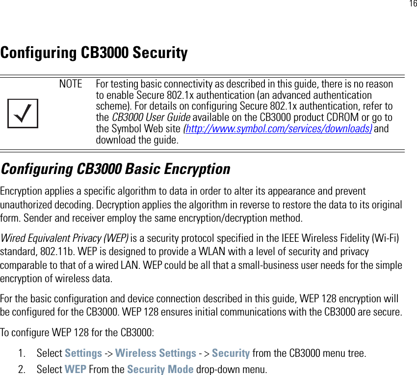 16Configuring CB3000 SecurityConfiguring CB3000 Basic EncryptionEncryption applies a specific algorithm to data in order to alter its appearance and prevent unauthorized decoding. Decryption applies the algorithm in reverse to restore the data to its original form. Sender and receiver employ the same encryption/decryption method.Wired Equivalent Privacy (WEP) is a security protocol specified in the IEEE Wireless Fidelity (Wi-Fi) standard, 802.11b. WEP is designed to provide a WLAN with a level of security and privacy comparable to that of a wired LAN. WEP could be all that a small-business user needs for the simple encryption of wireless data. For the basic configuration and device connection described in this guide, WEP 128 encryption will be configured for the CB3000. WEP 128 ensures initial communications with the CB3000 are secure. To configure WEP 128 for the CB3000:1. Select Settings -&gt; Wireless Settings - &gt; Security from the CB3000 menu tree.2. Select WEP From the Security Mode drop-down menu.NOTE For testing basic connectivity as described in this guide, there is no reason to enable Secure 802.1x authentication (an advanced authentication scheme). For details on configuring Secure 802.1x authentication, refer to the CB3000 User Guide available on the CB3000 product CDROM or go to the Symbol Web site (http://www.symbol.com/services/downloads) and download the guide.
