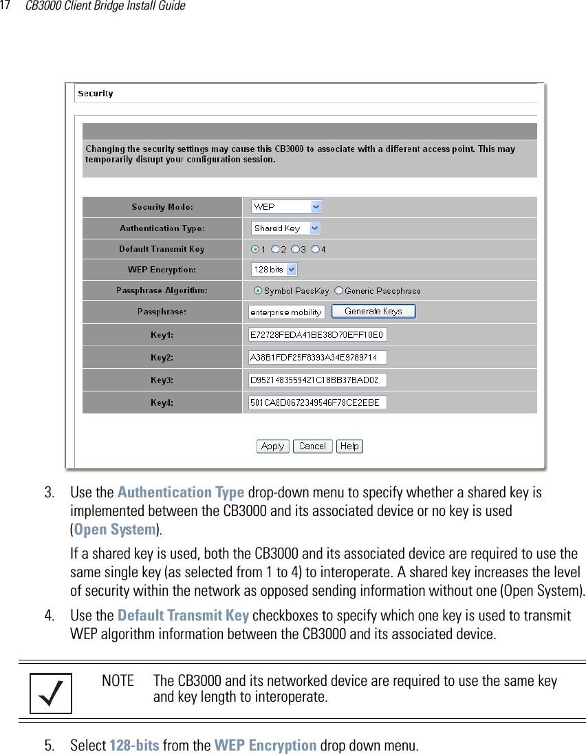 CB3000 Client Bridge Install Guide173. Use the Authentication Type drop-down menu to specify whether a shared key is implemented between the CB3000 and its associated device or no key is used (Open System). If a shared key is used, both the CB3000 and its associated device are required to use the same single key (as selected from 1 to 4) to interoperate. A shared key increases the level of security within the network as opposed sending information without one (Open System).4. Use the Default Transmit Key checkboxes to specify which one key is used to transmit WEP algorithm information between the CB3000 and its associated device. 5. Select 128-bits from the WEP Encryption drop down menu.NOTE The CB3000 and its networked device are required to use the same key and key length to interoperate.