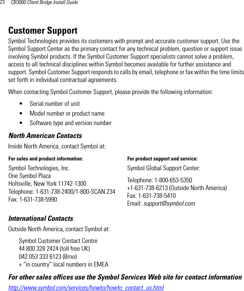 CB3000 Client Bridge Install Guide23Customer SupportSymbol Technologies provides its customers with prompt and accurate customer support. Use the Symbol Support Center as the primary contact for any technical problem, question or support issue involving Symbol products. If the Symbol Customer Support specialists cannot solve a problem, access to all technical disciplines within Symbol becomes available for further assistance and support. Symbol Customer Support responds to calls by email, telephone or fax within the time limits set forth in individual contractual agreements. When contacting Symbol Customer Support, please provide the following information:• Serial number of unit • Model number or product name • Software type and version numberNorth American ContactsInternational Contacts Outside North America, contact Symbol at: Symbol Customer Contact Centre44 800 328 2424 (toll free UK)042 053 333 6123 (Brno) + “in country” local numbers in EMEAFor other sales offices use the Symbol Services Web site for contact information http://www.symbol.com/services/howto/howto_contact_us.htmlInside North America, contact Symbol at:For sales and product information:  For product support and service: Symbol Technologies, Inc. One Symbol Plaza Holtsville, New York 11742-1300 Telephone: 1-631-738-2400/1-800-SCAN 234 Fax: 1-631-738-5990Symbol Global Support Center: Telephone: 1-800-653-5350+1-631-738-6213 (Outside North America) Fax: 1-631-738-5410 Email: support@symbol.com