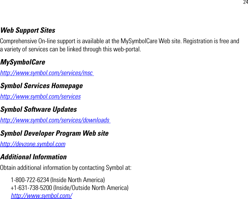 24Web Support Sites Comprehensive On-line support is available at the MySymbolCare Web site. Registration is free and a variety of services can be linked through this web-portal.MySymbolCare http://www.symbol.com/services/msc Symbol Services Homepage http://www.symbol.com/services Symbol Software Updates http://www.symbol.com/services/downloads Symbol Developer Program Web site http://devzone.symbol.comAdditional Information Obtain additional information by contacting Symbol at: 1-800-722-6234 (Inside North America)+1-631-738-5200 (Inside/Outside North America) http://www.symbol.com/ 