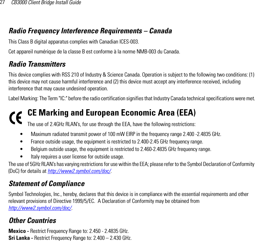 CB3000 Client Bridge Install Guide27Radio Frequency Interference Requirements – Canada This Class B digital apparatus complies with Canadian ICES-003.Cet appareil numérique de la classe B est conforme à la norme NMB-003 du Canada.Radio TransmittersThis device complies with RSS 210 of Industry &amp; Science Canada. Operation is subject to the following two conditions: (1) this device may not cause harmful interference and (2) this device must accept any interference received, including interference that may cause undesired operation.Label Marking: The Term &quot;IC:&quot; before the radio certification signifies that Industry Canada technical specifications were met.CE Marking and European Economic Area (EEA)The use of 2.4GHz RLAN’s, for use through the EEA, have the following restrictions:• Maximum radiated transmit power of 100 mW EIRP in the frequency range 2.400 -2.4835 GHz.• France outside usage, the equipment is restricted to 2.400-2.45 GHz frequency range.• Belgium outside usage, the equipment is restricted to 2.460-2.4835 GHz frequency range.• Italy requires a user license for outside usage.The use of 5GHz RLAN’s has varying restrictions for use within the EEA; please refer to the Symbol Declaration of Conformity (DoC) for details at http://www2.symbol.com/doc/.Statement of ComplianceSymbol Technologies, Inc., hereby, declares that this device is in compliance with the essential requirements and other relevant provisions of Directive 1999/5/EC.  A Declaration of Conformity may be obtained from http://www2.symbol.com/doc/.Other CountriesMexico - Restrict Frequency Range to: 2.450 - 2.4835 GHz.Sri Lanka - Restrict Frequency Range to: 2.400 – 2.430 GHz. 