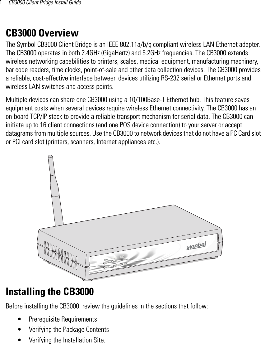 CB3000 Client Bridge Install Guide1CB3000 OverviewThe Symbol CB3000 Client Bridge is an IEEE 802.11a/b/g compliant wireless LAN Ethernet adapter. The CB3000 operates in both 2.4GHz (GigaHertz) and 5.2GHz frequencies. The CB3000 extends wireless networking capabilities to printers, scales, medical equipment, manufacturing machinery, bar code readers, time clocks, point-of-sale and other data collection devices. The CB3000 provides a reliable, cost-effective interface between devices utilizing RS-232 serial or Ethernet ports and wireless LAN switches and access points. Multiple devices can share one CB3000 using a 10/100Base-T Ethernet hub. This feature saves equipment costs when several devices require wireless Ethernet connectivity. The CB3000 has an on-board TCP/IP stack to provide a reliable transport mechanism for serial data. The CB3000 can initiate up to 16 client connections (and one POS device connection) to your server or accept datagrams from multiple sources. Use the CB3000 to network devices that do not have a PC Card slot or PCI card slot (printers, scanners, Internet appliances etc.).Installing the CB3000Before installing the CB3000, review the guidelines in the sections that follow:• Prerequisite Requirements• Verifying the Package Contents• Verifying the Installation Site.