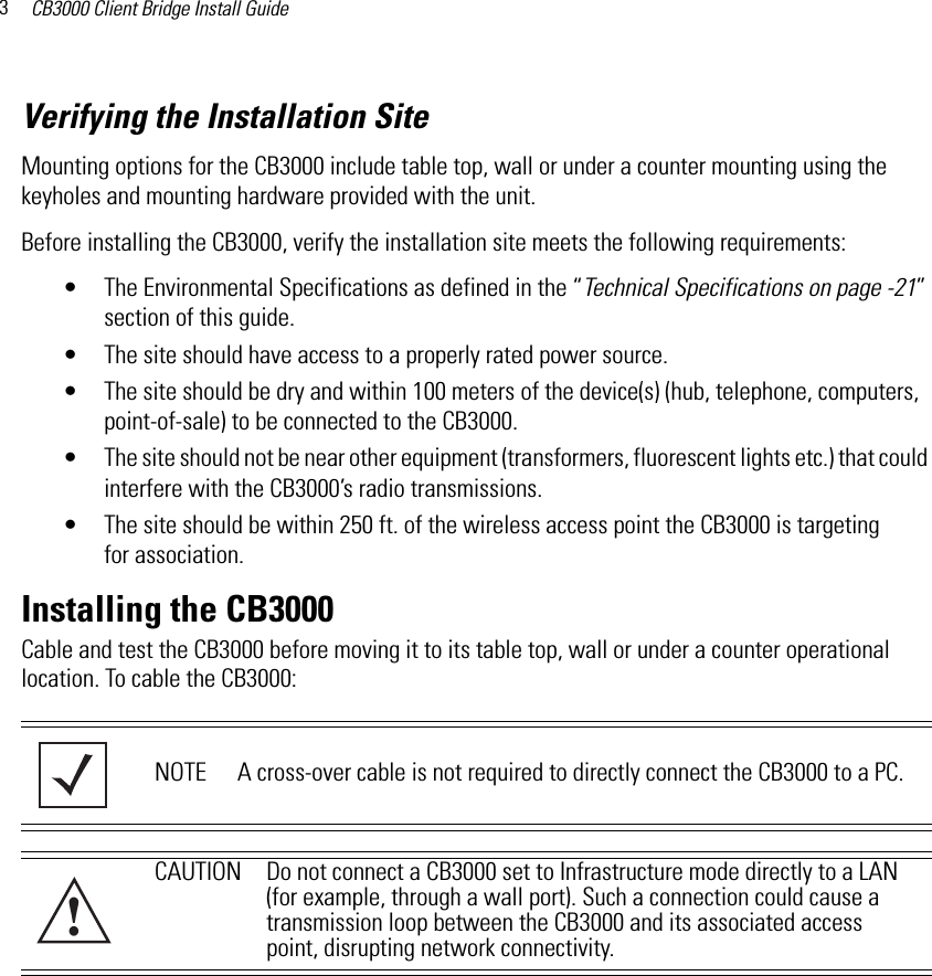 CB3000 Client Bridge Install Guide3Verifying the Installation SiteMounting options for the CB3000 include table top, wall or under a counter mounting using the keyholes and mounting hardware provided with the unit.Before installing the CB3000, verify the installation site meets the following requirements:• The Environmental Specifications as defined in the “Technical Specifications on page -21” section of this guide.• The site should have access to a properly rated power source.• The site should be dry and within 100 meters of the device(s) (hub, telephone, computers, point-of-sale) to be connected to the CB3000.• The site should not be near other equipment (transformers, fluorescent lights etc.) that could interfere with the CB3000’s radio transmissions.• The site should be within 250 ft. of the wireless access point the CB3000 is targeting for association.Installing the CB3000Cable and test the CB3000 before moving it to its table top, wall or under a counter operational location. To cable the CB3000:NOTE A cross-over cable is not required to directly connect the CB3000 to a PC.CAUTION Do not connect a CB3000 set to Infrastructure mode directly to a LAN (for example, through a wall port). Such a connection could cause a transmission loop between the CB3000 and its associated access point, disrupting network connectivity.!