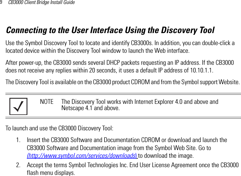 CB3000 Client Bridge Install Guide9Connecting to the User Interface Using the Discovery ToolUse the Symbol Discovery Tool to locate and identify CB3000s. In addition, you can double-click a located device within the Discovery Tool window to launch the Web interface.After power-up, the CB3000 sends several DHCP packets requesting an IP address. If the CB3000 does not receive any replies within 20 seconds, it uses a default IP address of 10.10.1.1.The Discovery Tool is available on the CB3000 product CDROM and from the Symbol support Website. To launch and use the CB3000 Discovery Tool:1. Insert the CB3000 Software and Documentation CDROM or download and launch the CB3000 Software and Documentation image from the Symbol Web Site. Go to(http://www.symbol.com/services/downloads) to download the image.2. Accept the terms Symbol Technologies Inc. End User License Agreement once the CB3000 flash menu displays.NOTE The Discovery Tool works with Internet Explorer 4.0 and above and Netscape 4.1 and above.