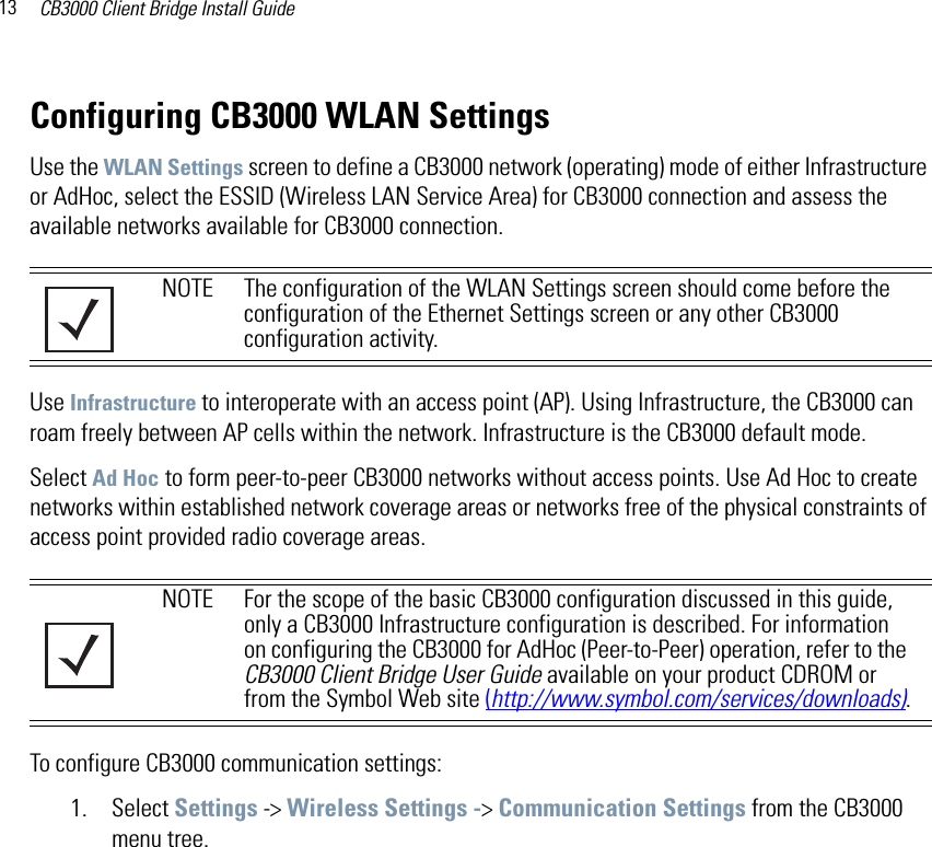 CB3000 Client Bridge Install Guide13Configuring CB3000 WLAN SettingsUse the WLAN Settings screen to define a CB3000 network (operating) mode of either Infrastructure or AdHoc, select the ESSID (Wireless LAN Service Area) for CB3000 connection and assess the available networks available for CB3000 connection.Use Infrastructure to interoperate with an access point (AP). Using Infrastructure, the CB3000 can roam freely between AP cells within the network. Infrastructure is the CB3000 default mode.Select Ad Hoc to form peer-to-peer CB3000 networks without access points. Use Ad Hoc to create networks within established network coverage areas or networks free of the physical constraints of access point provided radio coverage areas.To configure CB3000 communication settings:1. Select Settings -&gt; Wireless Settings -&gt; Communication Settings from the CB3000 menu tree.NOTE The configuration of the WLAN Settings screen should come before the configuration of the Ethernet Settings screen or any other CB3000 configuration activity.NOTE For the scope of the basic CB3000 configuration discussed in this guide, only a CB3000 Infrastructure configuration is described. For information on configuring the CB3000 for AdHoc (Peer-to-Peer) operation, refer to the CB3000 Client Bridge User Guide available on your product CDROM or from the Symbol Web site (http://www.symbol.com/services/downloads).