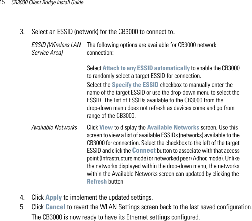 CB3000 Client Bridge Install Guide153. Select an ESSID (network) for the CB3000 to connect to.4. Click Apply to implement the updated settings.5. Click Cancel to revert the WLAN Settings screen back to the last saved configuration.The CB3000 is now ready to have its Ethernet settings configured.ESSID (Wireless LAN Service Area)The following options are available for CB3000 network connection:Select Attach to any ESSID automatically to enable the CB3000 to randomly select a target ESSID for connection.Select the Specify the ESSID checkbox to manually enter the name of the target ESSID or use the drop-down menu to select the ESSID. The list of ESSIDs available to the CB3000 from the drop-down menu does not refresh as devices come and go from range of the CB3000. Available Networks Click View to display the Available Networks screen. Use this screen to view a list of available ESSIDs (networks) available to the CB3000 for connection. Select the checkbox to the left of the target ESSID and click the Connect button to associate with that access point (Infrastructure mode) or networked peer (Adhoc mode). Unlike the networks displayed within the drop-down menu, the networks within the Available Networks screen can updated by clicking the Refresh button. 