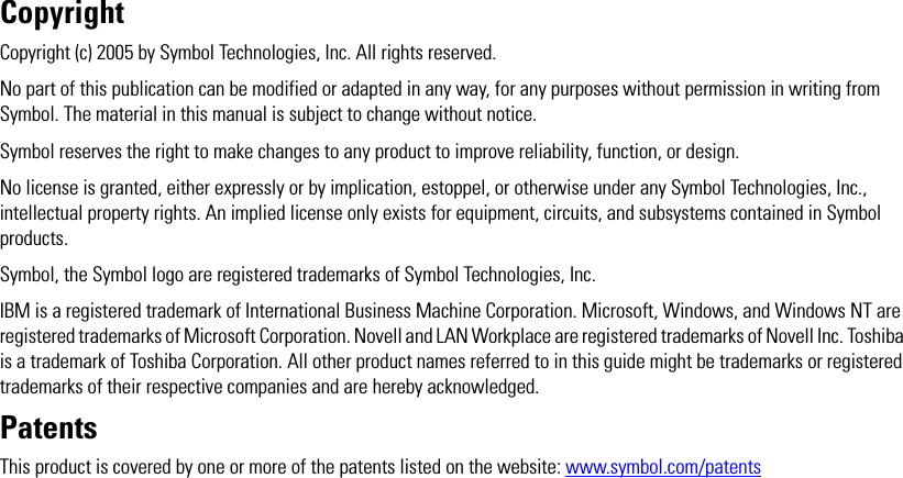 CopyrightCopyright (c) 2005 by Symbol Technologies, Inc. All rights reserved. No part of this publication can be modified or adapted in any way, for any purposes without permission in writing from Symbol. The material in this manual is subject to change without notice.Symbol reserves the right to make changes to any product to improve reliability, function, or design.No license is granted, either expressly or by implication, estoppel, or otherwise under any Symbol Technologies, Inc., intellectual property rights. An implied license only exists for equipment, circuits, and subsystems contained in Symbol products. Symbol, the Symbol logo are registered trademarks of Symbol Technologies, Inc. IBM is a registered trademark of International Business Machine Corporation. Microsoft, Windows, and Windows NT are registered trademarks of Microsoft Corporation. Novell and LAN Workplace are registered trademarks of Novell Inc. Toshiba is a trademark of Toshiba Corporation. All other product names referred to in this guide might be trademarks or registered trademarks of their respective companies and are hereby acknowledged. PatentsThis product is covered by one or more of the patents listed on the website: www.symbol.com/patents