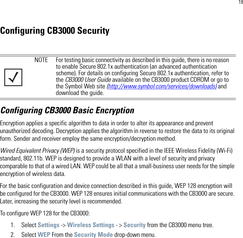 18Configuring CB3000 SecurityConfiguring CB3000 Basic EncryptionEncryption applies a specific algorithm to data in order to alter its appearance and prevent unauthorized decoding. Decryption applies the algorithm in reverse to restore the data to its original form. Sender and receiver employ the same encryption/decryption method.Wired Equivalent Privacy (WEP) is a security protocol specified in the IEEE Wireless Fidelity (Wi-Fi) standard, 802.11b. WEP is designed to provide a WLAN with a level of security and privacy comparable to that of a wired LAN. WEP could be all that a small-business user needs for the simple encryption of wireless data. For the basic configuration and device connection described in this guide, WEP 128 encryption will be configured for the CB3000. WEP 128 ensures initial communications with the CB3000 are secure. Later, increasing the security level is recommended. To configure WEP 128 for the CB3000:1. Select Settings -&gt; Wireless Settings - &gt; Security from the CB3000 menu tree.2. Select WEP From the Security Mode drop-down menu.NOTE For testing basic connectivity as described in this guide, there is no reason to enable Secure 802.1x authentication (an advanced authentication scheme). For details on configuring Secure 802.1x authentication, refer to the CB3000 User Guide available on the CB3000 product CDROM or go to the Symbol Web site (http://www.symbol.com/services/downloads) and download the guide.