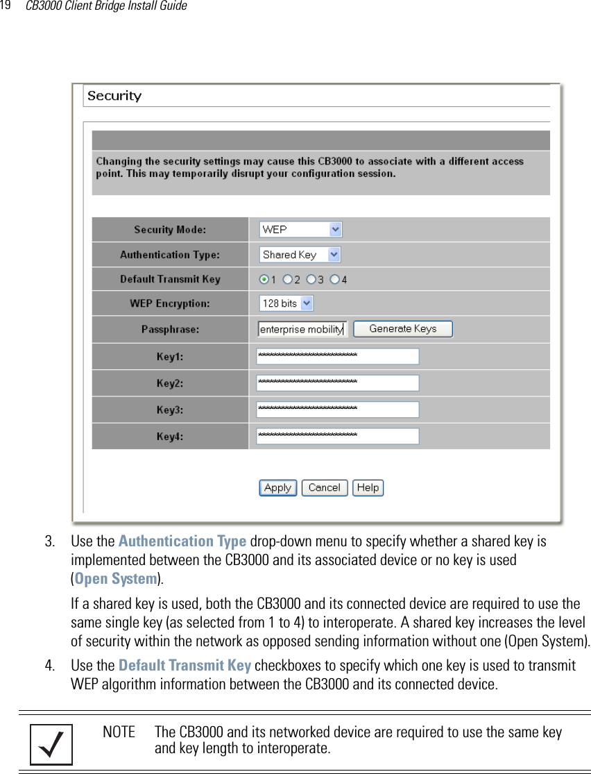 CB3000 Client Bridge Install Guide193. Use the Authentication Type drop-down menu to specify whether a shared key is implemented between the CB3000 and its associated device or no key is used (Open System). If a shared key is used, both the CB3000 and its connected device are required to use the same single key (as selected from 1 to 4) to interoperate. A shared key increases the level of security within the network as opposed sending information without one (Open System).4. Use the Default Transmit Key checkboxes to specify which one key is used to transmit WEP algorithm information between the CB3000 and its connected device. NOTE The CB3000 and its networked device are required to use the same key and key length to interoperate.