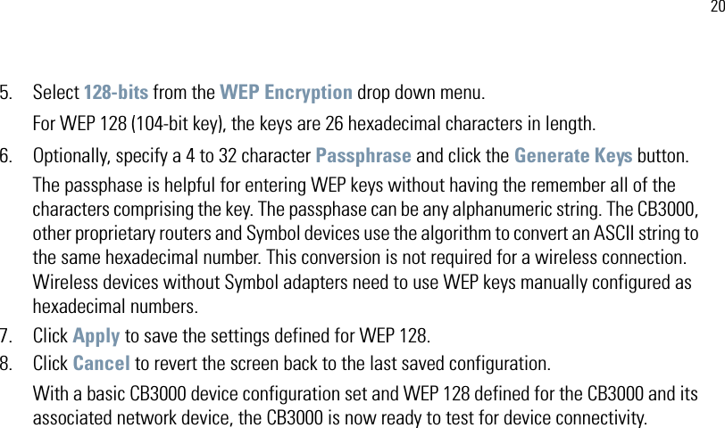 205. Select 128-bits from the WEP Encryption drop down menu.For WEP 128 (104-bit key), the keys are 26 hexadecimal characters in length. 6. Optionally, specify a 4 to 32 character Passphrase and click the Generate Keys button.The passphase is helpful for entering WEP keys without having the remember all of the characters comprising the key. The passphase can be any alphanumeric string. The CB3000, other proprietary routers and Symbol devices use the algorithm to convert an ASCII string to the same hexadecimal number. This conversion is not required for a wireless connection. Wireless devices without Symbol adapters need to use WEP keys manually configured as hexadecimal numbers.7. Click Apply to save the settings defined for WEP 128.8. Click Cancel to revert the screen back to the last saved configuration.With a basic CB3000 device configuration set and WEP 128 defined for the CB3000 and its associated network device, the CB3000 is now ready to test for device connectivity.
