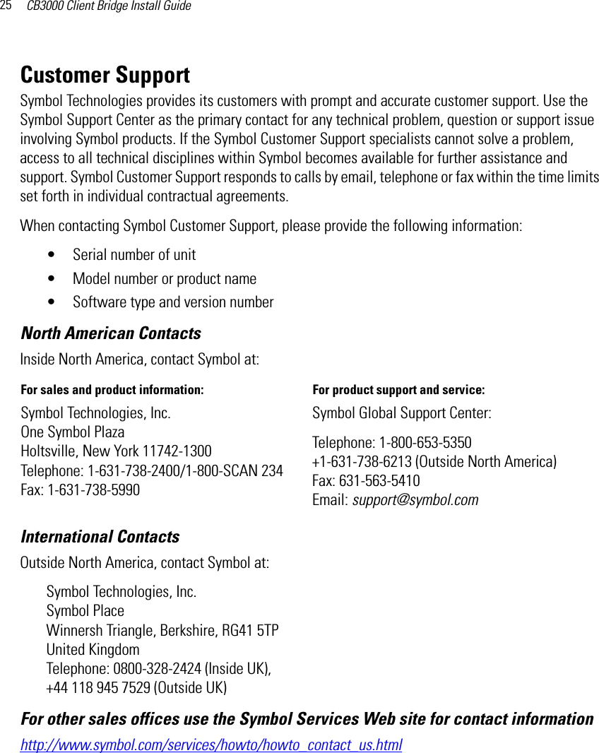 CB3000 Client Bridge Install Guide25Customer SupportSymbol Technologies provides its customers with prompt and accurate customer support. Use the Symbol Support Center as the primary contact for any technical problem, question or support issue involving Symbol products. If the Symbol Customer Support specialists cannot solve a problem, access to all technical disciplines within Symbol becomes available for further assistance and support. Symbol Customer Support responds to calls by email, telephone or fax within the time limits set forth in individual contractual agreements. When contacting Symbol Customer Support, please provide the following information:• Serial number of unit • Model number or product name • Software type and version numberNorth American ContactsInternational Contacts Outside North America, contact Symbol at: Symbol Technologies, Inc. Symbol Place Winnersh Triangle, Berkshire, RG41 5TP United Kingdom Telephone: 0800-328-2424 (Inside UK), +44 118 945 7529 (Outside UK)For other sales offices use the Symbol Services Web site for contact information http://www.symbol.com/services/howto/howto_contact_us.htmlInside North America, contact Symbol at:For sales and product information:  For product support and service: Symbol Technologies, Inc. One Symbol Plaza Holtsville, New York 11742-1300 Telephone: 1-631-738-2400/1-800-SCAN 234 Fax: 1-631-738-5990Symbol Global Support Center: Telephone: 1-800-653-5350+1-631-738-6213 (Outside North America) Fax: 631-563-5410 Email: support@symbol.com