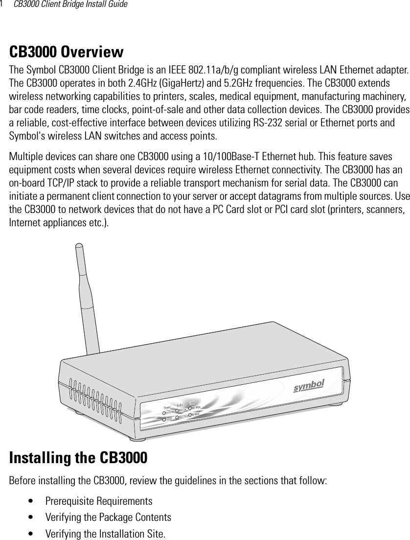 CB3000 Client Bridge Install Guide1CB3000 OverviewThe Symbol CB3000 Client Bridge is an IEEE 802.11a/b/g compliant wireless LAN Ethernet adapter. The CB3000 operates in both 2.4GHz (GigaHertz) and 5.2GHz frequencies. The CB3000 extends wireless networking capabilities to printers, scales, medical equipment, manufacturing machinery, bar code readers, time clocks, point-of-sale and other data collection devices. The CB3000 provides a reliable, cost-effective interface between devices utilizing RS-232 serial or Ethernet ports and Symbol&apos;s wireless LAN switches and access points. Multiple devices can share one CB3000 using a 10/100Base-T Ethernet hub. This feature saves equipment costs when several devices require wireless Ethernet connectivity. The CB3000 has an on-board TCP/IP stack to provide a reliable transport mechanism for serial data. The CB3000 can initiate a permanent client connection to your server or accept datagrams from multiple sources. Use the CB3000 to network devices that do not have a PC Card slot or PCI card slot (printers, scanners, Internet appliances etc.).Installing the CB3000Before installing the CB3000, review the guidelines in the sections that follow:• Prerequisite Requirements• Verifying the Package Contents• Verifying the Installation Site.