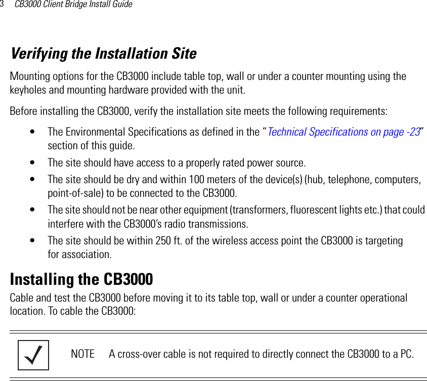CB3000 Client Bridge Install Guide3Verifying the Installation SiteMounting options for the CB3000 include table top, wall or under a counter mounting using the keyholes and mounting hardware provided with the unit.Before installing the CB3000, verify the installation site meets the following requirements:• The Environmental Specifications as defined in the “Technical Specifications on page -23” section of this guide.• The site should have access to a properly rated power source.• The site should be dry and within 100 meters of the device(s) (hub, telephone, computers, point-of-sale) to be connected to the CB3000.• The site should not be near other equipment (transformers, fluorescent lights etc.) that could interfere with the CB3000’s radio transmissions.• The site should be within 250 ft. of the wireless access point the CB3000 is targeting for association.Installing the CB3000Cable and test the CB3000 before moving it to its table top, wall or under a counter operational location. To cable the CB3000:NOTE A cross-over cable is not required to directly connect the CB3000 to a PC.