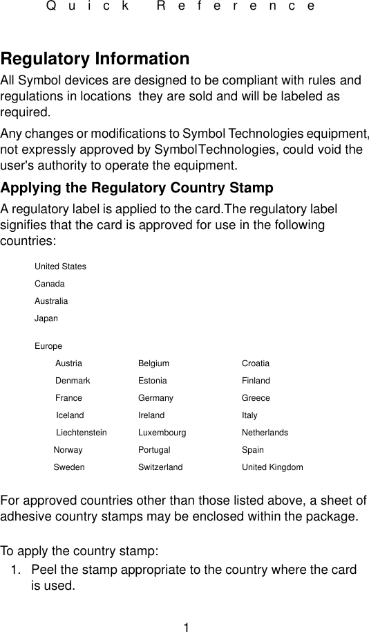 1Quick ReferenceRegulatory Information All Symbol devices are designed to be compliant with rules and regulations in locations  they are sold and will be labeled as required.Any changes or modifications to Symbol Technologies equipment, not expressly approved by Symbol Technologies, could void the user&apos;s authority to operate the equipment.Applying the Regulatory Country StampA regulatory label is applied to the card.The regulatory label signifies that the card is approved for use in the following countries:For approved countries other than those listed above, a sheet of adhesive country stamps may be enclosed within the package. To apply the country stamp:1. Peel the stamp appropriate to the country where the card is used.United StatesCanadaAustraliaJapanEuropeAustria Belgium CroatiaDenmark Estonia FinlandFrance Germany GreeceIceland Ireland ItalyLiechtenstein Luxembourg NetherlandsNorway Portugal SpainSweden Switzerland United Kingdom