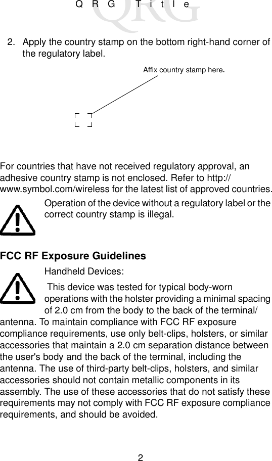 2QRG Title2. Apply the country stamp on the bottom right-hand corner of the regulatory label.For countries that have not received regulatory approval, an adhesive country stamp is not enclosed. Refer to http://www.symbol.com/wireless for the latest list of approved countries.Operation of the device without a regulatory label or the correct country stamp is illegal.FCC RF Exposure GuidelinesHandheld Devices:  This device was tested for typical body-worn operations with the holster providing a minimal spacing of 2.0 cm from the body to the back of the terminal/antenna. To maintain compliance with FCC RF exposure compliance requirements, use only belt-clips, holsters, or similar accessories that maintain a 2.0 cm separation distance between the user&apos;s body and the back of the terminal, including the antenna. The use of third-party belt-clips, holsters, and similar accessories should not contain metallic components in its assembly. The use of these accessories that do not satisfy these requirements may not comply with FCC RF exposure compliance requirements, and should be avoided. Affix country stamp here.