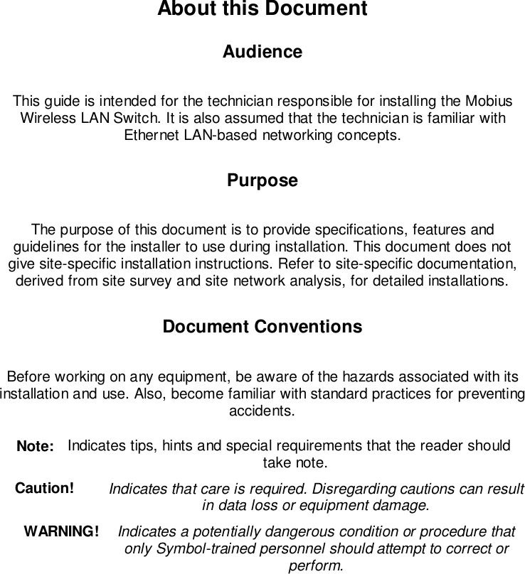 About this DocumentAudienceThis guide is intended for the technician responsible for installing the MobiusWireless LAN Switch. It is also assumed that the technician is familiar withEthernet LAN-based networking concepts.PurposeThe purpose of this document is to provide specifications, features andguidelines for the installer to use during installation. This document does notgive site-specific installation instructions. Refer to site-specific documentation,derived from site survey and site network analysis, for detailed installations.Document ConventionsBefore working on any equipment, be aware of the hazards associated with itsinstallation and use. Also, become familiar with standard practices for preventingaccidents. Note:  Indicates tips, hints and special requirements that the reader shouldtake note.Caution!  Indicates that care is required. Disregarding cautions can resultin data loss or equipment damage.WARNING!  Indicates a potentially dangerous condition or procedure thatonly Symbol-trained personnel should attempt to correct orperform.
