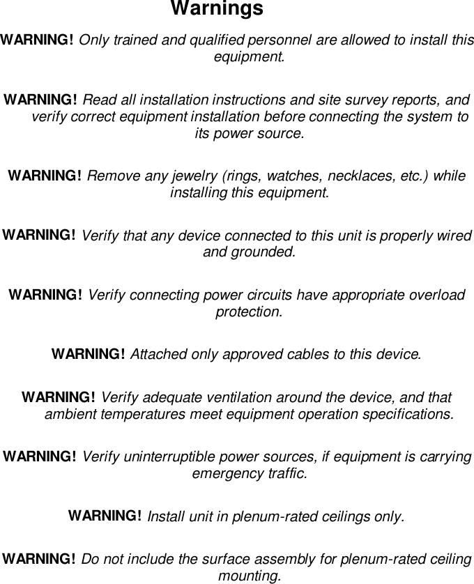 WarningsWARNING! Only trained and qualified personnel are allowed to install thisequipment.WARNING! Read all installation instructions and site survey reports, andverify correct equipment installation before connecting the system toits power source.WARNING! Remove any jewelry (rings, watches, necklaces, etc.) whileinstalling this equipment.WARNING! Verify that any device connected to this unit is properly wiredand grounded.WARNING! Verify connecting power circuits have appropriate overloadprotection.WARNING! Attached only approved cables to this device.WARNING! Verify adequate ventilation around the device, and thatambient temperatures meet equipment operation specifications.WARNING! Verify uninterruptible power sources, if equipment is carryingemergency traffic.WARNING! Install unit in plenum-rated ceilings only.WARNING! Do not include the surface assembly for plenum-rated ceilingmounting.