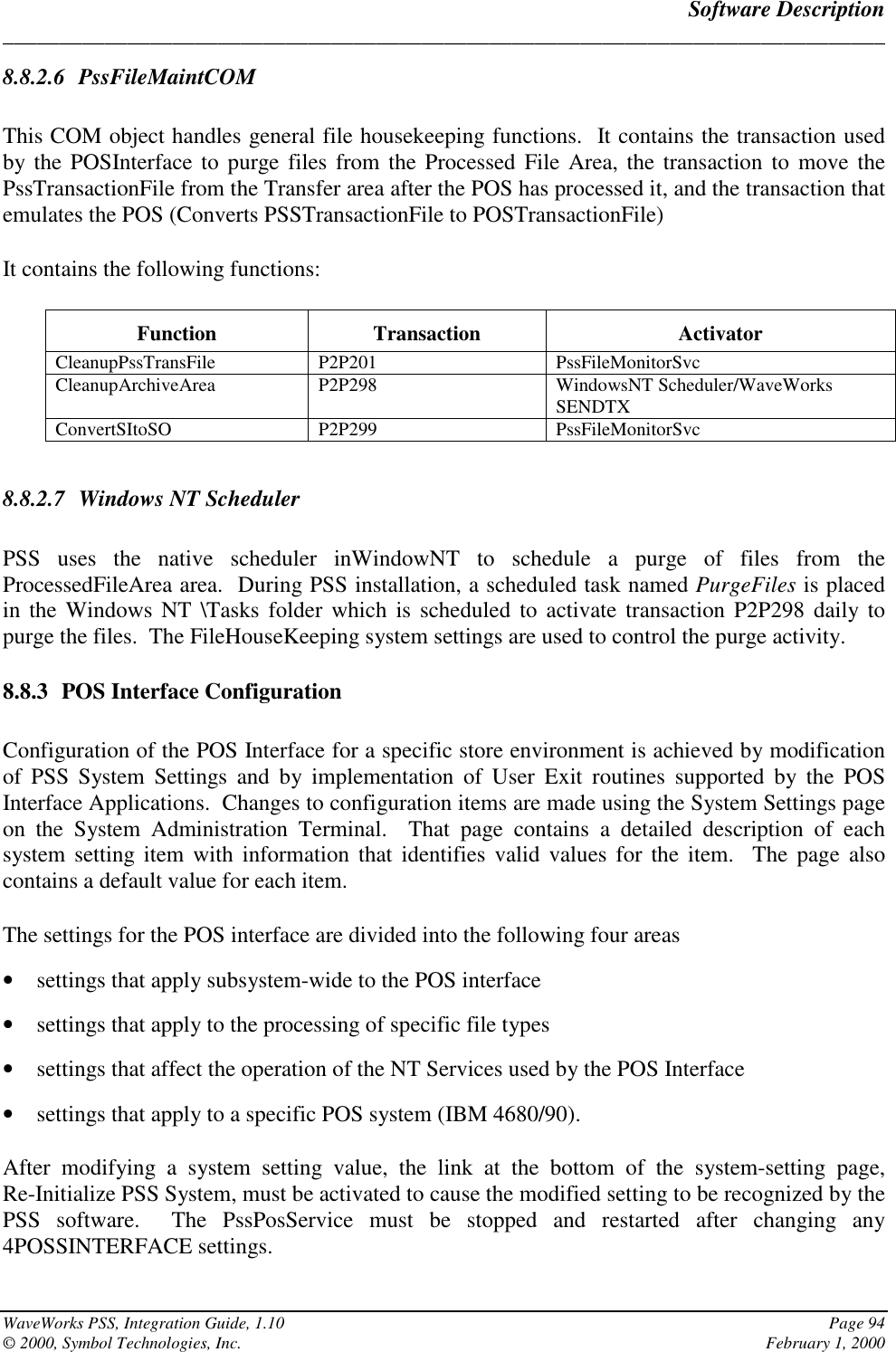 Software Description______________________________________________________________________________WaveWorks PSS, Integration Guide, 1.10 Page 94© 2000, Symbol Technologies, Inc. February 1, 20008.8.2.6 PssFileMaintCOMThis COM object handles general file housekeeping functions.  It contains the transaction usedby the POSInterface to purge files from the Processed File Area, the transaction to move thePssTransactionFile from the Transfer area after the POS has processed it, and the transaction thatemulates the POS (Converts PSSTransactionFile to POSTransactionFile)It contains the following functions:Function Transaction ActivatorCleanupPssTransFile P2P201 PssFileMonitorSvcCleanupArchiveArea P2P298 WindowsNT Scheduler/WaveWorksSENDTXConvertSItoSO P2P299 PssFileMonitorSvc8.8.2.7 Windows NT SchedulerPSS uses the native scheduler inWindowNT to schedule a purge of files from theProcessedFileArea area.  During PSS installation, a scheduled task named PurgeFiles is placedin the Windows NT \Tasks folder which is scheduled to activate transaction P2P298 daily topurge the files.  The FileHouseKeeping system settings are used to control the purge activity.8.8.3 POS Interface ConfigurationConfiguration of the POS Interface for a specific store environment is achieved by modificationof PSS System Settings and by implementation of User Exit routines supported by the POSInterface Applications.  Changes to configuration items are made using the System Settings pageon the System Administration Terminal.  That page contains a detailed description of eachsystem setting item with information that identifies valid values for the item.  The page alsocontains a default value for each item.The settings for the POS interface are divided into the following four areas• settings that apply subsystem-wide to the POS interface• settings that apply to the processing of specific file types• settings that affect the operation of the NT Services used by the POS Interface• settings that apply to a specific POS system (IBM 4680/90).After modifying a system setting value, the link at the bottom of the system-setting page,Re-Initialize PSS System, must be activated to cause the modified setting to be recognized by thePSS software.  The PssPosService must be stopped and restarted after changing any4POSSINTERFACE settings.