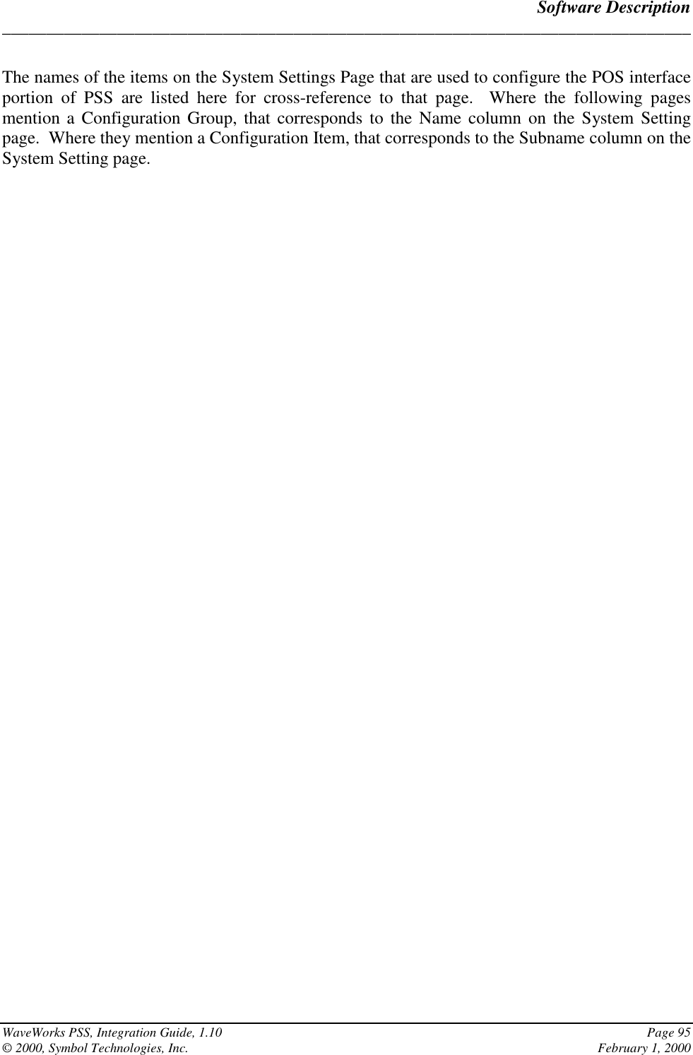 Software Description______________________________________________________________________________WaveWorks PSS, Integration Guide, 1.10 Page 95© 2000, Symbol Technologies, Inc. February 1, 2000The names of the items on the System Settings Page that are used to configure the POS interfaceportion of PSS are listed here for cross-reference to that page.  Where the following pagesmention a Configuration Group, that corresponds to the Name column on the System Settingpage.  Where they mention a Configuration Item, that corresponds to the Subname column on theSystem Setting page.