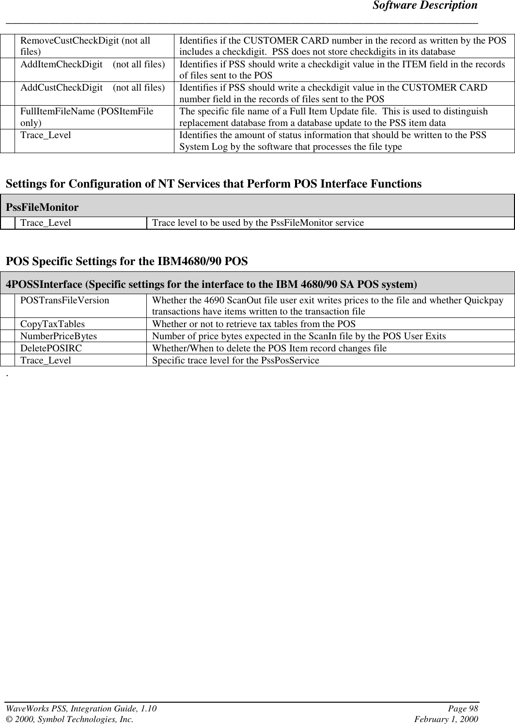 Software Description______________________________________________________________________________WaveWorks PSS, Integration Guide, 1.10 Page 98© 2000, Symbol Technologies, Inc. February 1, 2000RemoveCustCheckDigit (not allfiles) Identifies if the CUSTOMER CARD number in the record as written by the POSincludes a checkdigit.  PSS does not store checkdigits in its databaseAddItemCheckDigit    (not all files) Identifies if PSS should write a checkdigit value in the ITEM field in the recordsof files sent to the POSAddCustCheckDigit    (not all files) Identifies if PSS should write a checkdigit value in the CUSTOMER CARDnumber field in the records of files sent to the POSFullItemFileName (POSItemFileonly) The specific file name of a Full Item Update file.  This is used to distinguishreplacement database from a database update to the PSS item dataTrace_Level Identifies the amount of status information that should be written to the PSSSystem Log by the software that processes the file typeSettings for Configuration of NT Services that Perform POS Interface FunctionsPssFileMonitorTrace_Level Trace level to be used by the PssFileMonitor servicePOS Specific Settings for the IBM4680/90 POS4POSSInterface (Specific settings for the interface to the IBM 4680/90 SA POS system)POSTransFileVersion Whether the 4690 ScanOut file user exit writes prices to the file and whether Quickpaytransactions have items written to the transaction fileCopyTaxTables Whether or not to retrieve tax tables from the POSNumberPriceBytes Number of price bytes expected in the ScanIn file by the POS User ExitsDeletePOSIRC Whether/When to delete the POS Item record changes fileTrace_Level Specific trace level for the PssPosService.