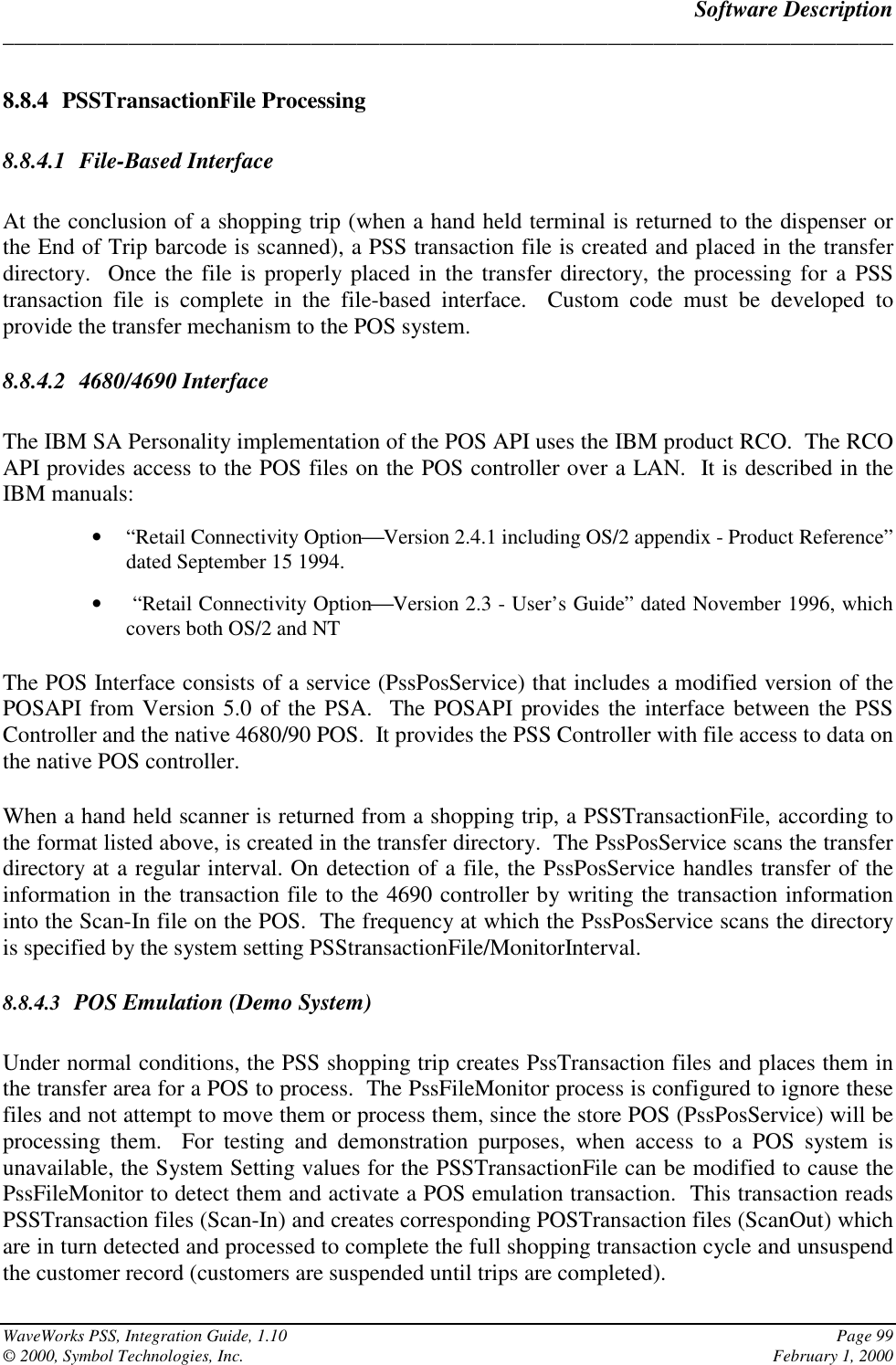 Software Description______________________________________________________________________________WaveWorks PSS, Integration Guide, 1.10 Page 99© 2000, Symbol Technologies, Inc. February 1, 20008.8.4 PSSTransactionFile Processing8.8.4.1 File-Based InterfaceAt the conclusion of a shopping trip (when a hand held terminal is returned to the dispenser orthe End of Trip barcode is scanned), a PSS transaction file is created and placed in the transferdirectory.  Once the file is properly placed in the transfer directory, the processing for a PSStransaction file is complete in the file-based interface.  Custom code must be developed toprovide the transfer mechanism to the POS system.8.8.4.2 4680/4690 InterfaceThe IBM SA Personality implementation of the POS API uses the IBM product RCO.  The RCOAPI provides access to the POS files on the POS controller over a LAN.  It is described in theIBM manuals:• “Retail Connectivity OptionVersion 2.4.1 including OS/2 appendix - Product Reference”dated September 15 1994.•  “Retail Connectivity OptionVersion 2.3 - User’s Guide” dated November 1996, whichcovers both OS/2 and NTThe POS Interface consists of a service (PssPosService) that includes a modified version of thePOSAPI from Version 5.0 of the PSA.  The POSAPI provides the interface between the PSSController and the native 4680/90 POS.  It provides the PSS Controller with file access to data onthe native POS controller.When a hand held scanner is returned from a shopping trip, a PSSTransactionFile, according tothe format listed above, is created in the transfer directory.  The PssPosService scans the transferdirectory at a regular interval. On detection of a file, the PssPosService handles transfer of theinformation in the transaction file to the 4690 controller by writing the transaction informationinto the Scan-In file on the POS.  The frequency at which the PssPosService scans the directoryis specified by the system setting PSStransactionFile/MonitorInterval.8.8.4.3 POS Emulation (Demo System)Under normal conditions, the PSS shopping trip creates PssTransaction files and places them inthe transfer area for a POS to process.  The PssFileMonitor process is configured to ignore thesefiles and not attempt to move them or process them, since the store POS (PssPosService) will beprocessing them.  For testing and demonstration purposes, when access to a POS system isunavailable, the System Setting values for the PSSTransactionFile can be modified to cause thePssFileMonitor to detect them and activate a POS emulation transaction.  This transaction readsPSSTransaction files (Scan-In) and creates corresponding POSTransaction files (ScanOut) whichare in turn detected and processed to complete the full shopping transaction cycle and unsuspendthe customer record (customers are suspended until trips are completed).