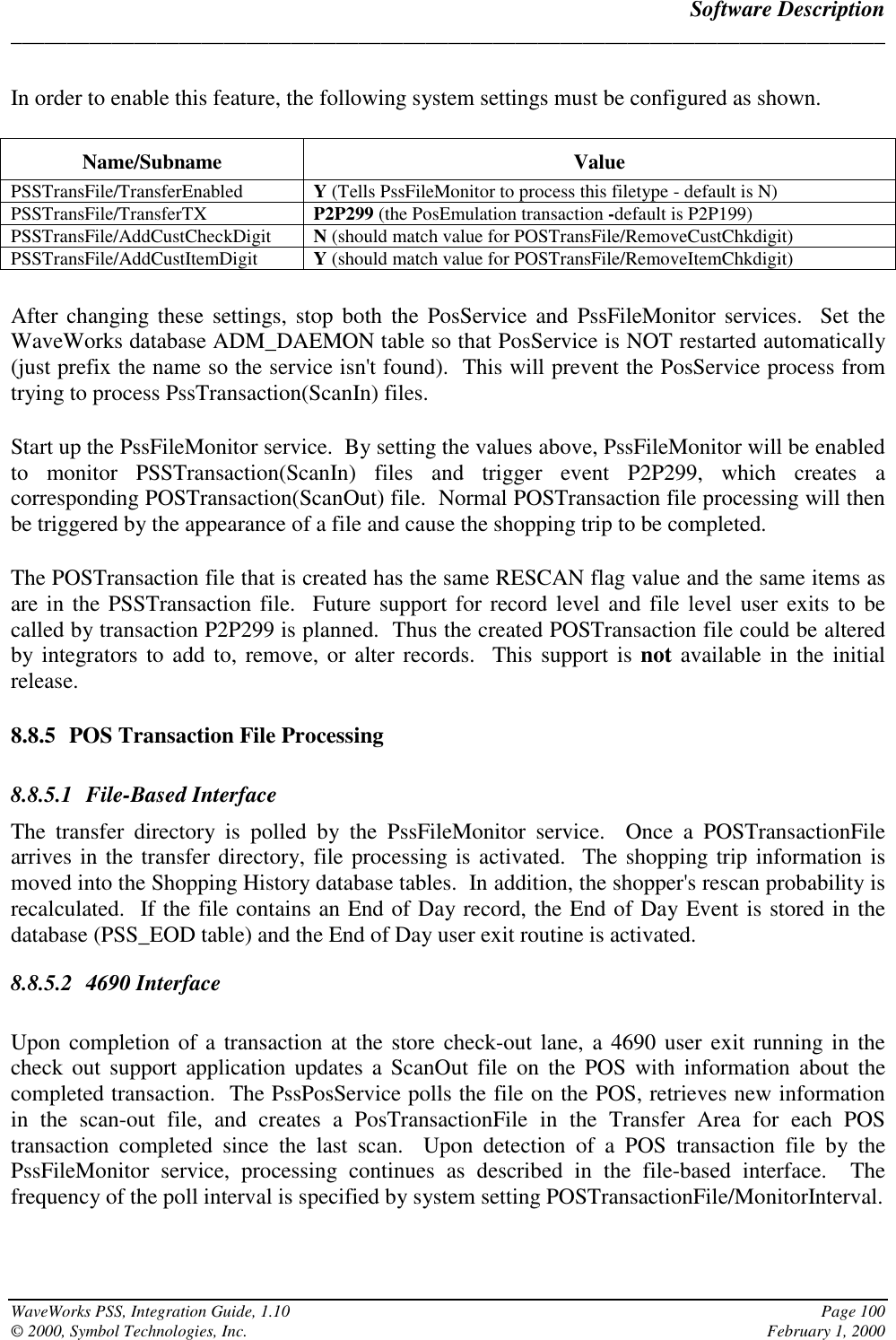 Software Description______________________________________________________________________________WaveWorks PSS, Integration Guide, 1.10 Page 100© 2000, Symbol Technologies, Inc. February 1, 2000In order to enable this feature, the following system settings must be configured as shown.Name/Subname ValuePSSTransFile/TransferEnabled Y (Tells PssFileMonitor to process this filetype - default is N)PSSTransFile/TransferTX P2P299 (the PosEmulation transaction -default is P2P199)PSSTransFile/AddCustCheckDigit N (should match value for POSTransFile/RemoveCustChkdigit)PSSTransFile/AddCustItemDigit Y (should match value for POSTransFile/RemoveItemChkdigit)After changing these settings, stop both the PosService and PssFileMonitor services.  Set theWaveWorks database ADM_DAEMON table so that PosService is NOT restarted automatically(just prefix the name so the service isn&apos;t found).  This will prevent the PosService process fromtrying to process PssTransaction(ScanIn) files.Start up the PssFileMonitor service.  By setting the values above, PssFileMonitor will be enabledto monitor PSSTransaction(ScanIn) files and trigger event P2P299, which creates acorresponding POSTransaction(ScanOut) file.  Normal POSTransaction file processing will thenbe triggered by the appearance of a file and cause the shopping trip to be completed.The POSTransaction file that is created has the same RESCAN flag value and the same items asare in the PSSTransaction file.  Future support for record level and file level user exits to becalled by transaction P2P299 is planned.  Thus the created POSTransaction file could be alteredby integrators to add to, remove, or alter records.  This support is not available in the initialrelease.8.8.5 POS Transaction File Processing8.8.5.1 File-Based InterfaceThe transfer directory is polled by the PssFileMonitor service.  Once a POSTransactionFilearrives in the transfer directory, file processing is activated.  The shopping trip information ismoved into the Shopping History database tables.  In addition, the shopper&apos;s rescan probability isrecalculated.  If the file contains an End of Day record, the End of Day Event is stored in thedatabase (PSS_EOD table) and the End of Day user exit routine is activated.8.8.5.2 4690 InterfaceUpon completion of a transaction at the store check-out lane, a 4690 user exit running in thecheck out support application updates a ScanOut file on the POS with information about thecompleted transaction.  The PssPosService polls the file on the POS, retrieves new informationin the scan-out file, and creates a PosTransactionFile in the Transfer Area for each POStransaction completed since the last scan.  Upon detection of a POS transaction file by thePssFileMonitor service, processing continues as described in the file-based interface.  Thefrequency of the poll interval is specified by system setting POSTransactionFile/MonitorInterval.