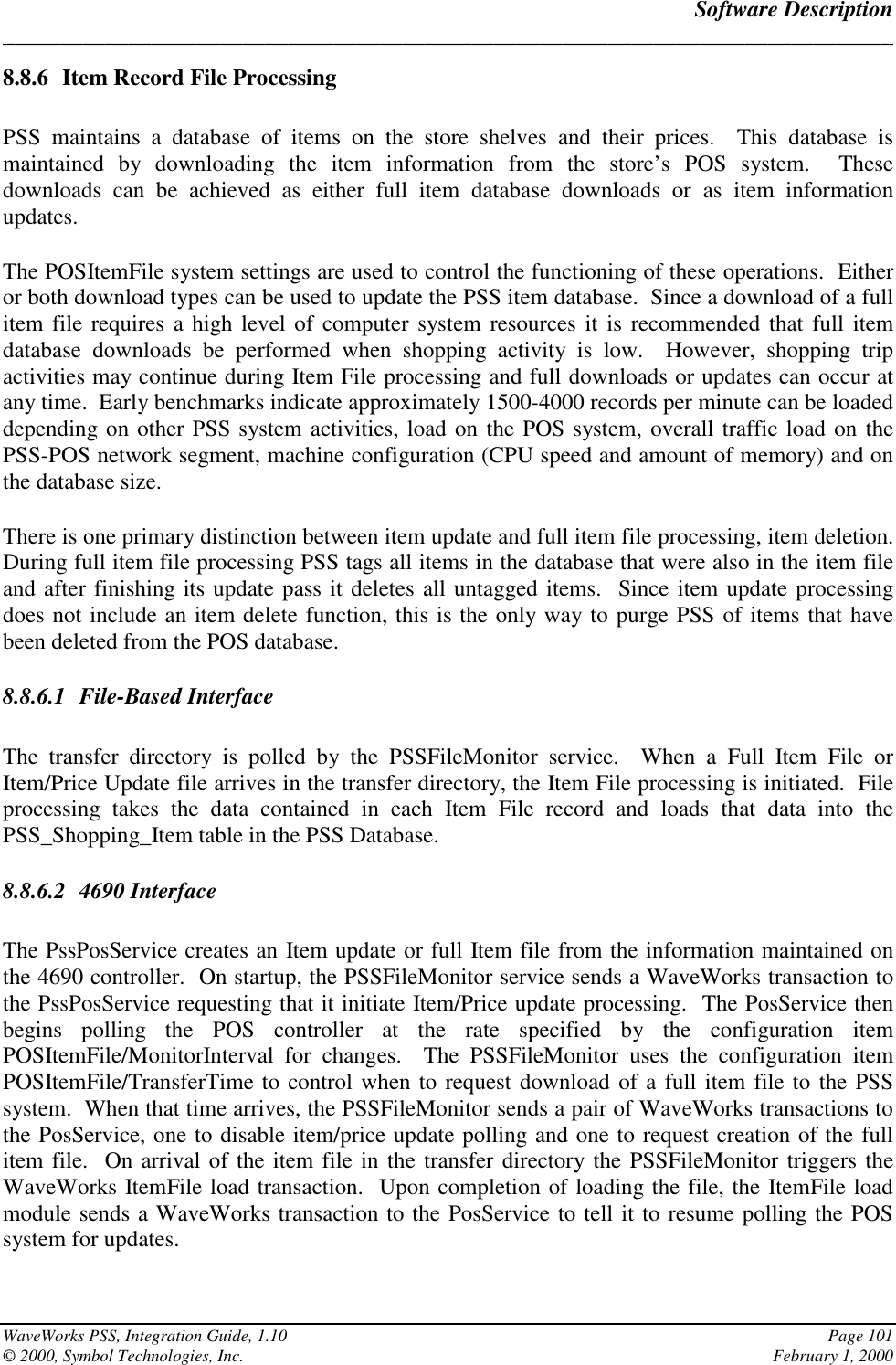 Software Description______________________________________________________________________________WaveWorks PSS, Integration Guide, 1.10 Page 101© 2000, Symbol Technologies, Inc. February 1, 20008.8.6 Item Record File ProcessingPSS maintains a database of items on the store shelves and their prices.  This database ismaintained by downloading the item information from the store’s POS system.  Thesedownloads can be achieved as either full item database downloads or as item informationupdates.The POSItemFile system settings are used to control the functioning of these operations.  Eitheror both download types can be used to update the PSS item database.  Since a download of a fullitem file requires a high level of computer system resources it is recommended that full itemdatabase downloads be performed when shopping activity is low.  However, shopping tripactivities may continue during Item File processing and full downloads or updates can occur atany time.  Early benchmarks indicate approximately 1500-4000 records per minute can be loadeddepending on other PSS system activities, load on the POS system, overall traffic load on thePSS-POS network segment, machine configuration (CPU speed and amount of memory) and onthe database size.There is one primary distinction between item update and full item file processing, item deletion.During full item file processing PSS tags all items in the database that were also in the item fileand after finishing its update pass it deletes all untagged items.  Since item update processingdoes not include an item delete function, this is the only way to purge PSS of items that havebeen deleted from the POS database.8.8.6.1 File-Based InterfaceThe transfer directory is polled by the PSSFileMonitor service.  When a Full Item File orItem/Price Update file arrives in the transfer directory, the Item File processing is initiated.  Fileprocessing takes the data contained in each Item File record and loads that data into thePSS_Shopping_Item table in the PSS Database.8.8.6.2 4690 InterfaceThe PssPosService creates an Item update or full Item file from the information maintained onthe 4690 controller.  On startup, the PSSFileMonitor service sends a WaveWorks transaction tothe PssPosService requesting that it initiate Item/Price update processing.  The PosService thenbegins polling the POS controller at the rate specified by the configuration itemPOSItemFile/MonitorInterval for changes.  The PSSFileMonitor uses the configuration itemPOSItemFile/TransferTime to control when to request download of a full item file to the PSSsystem.  When that time arrives, the PSSFileMonitor sends a pair of WaveWorks transactions tothe PosService, one to disable item/price update polling and one to request creation of the fullitem file.  On arrival of the item file in the transfer directory the PSSFileMonitor triggers theWaveWorks ItemFile load transaction.  Upon completion of loading the file, the ItemFile loadmodule sends a WaveWorks transaction to the PosService to tell it to resume polling the POSsystem for updates.