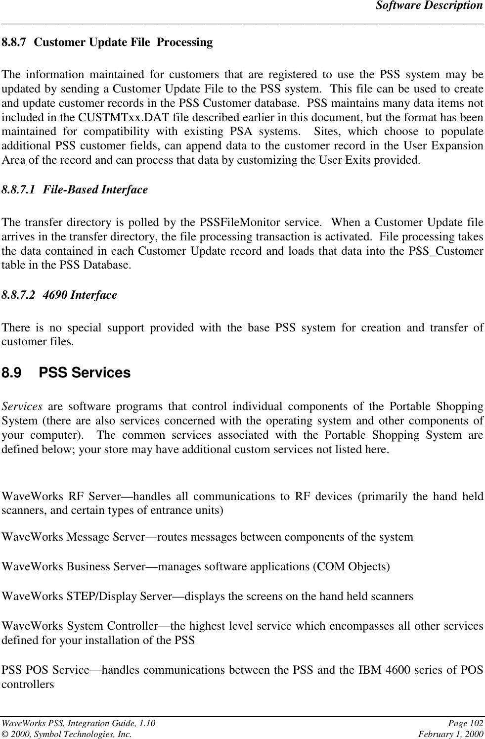 Software Description______________________________________________________________________________WaveWorks PSS, Integration Guide, 1.10 Page 102© 2000, Symbol Technologies, Inc. February 1, 20008.8.7 Customer Update File  ProcessingThe information maintained for customers that are registered to use the PSS system may beupdated by sending a Customer Update File to the PSS system.  This file can be used to createand update customer records in the PSS Customer database.  PSS maintains many data items notincluded in the CUSTMTxx.DAT file described earlier in this document, but the format has beenmaintained for compatibility with existing PSA systems.  Sites, which choose to populateadditional PSS customer fields, can append data to the customer record in the User ExpansionArea of the record and can process that data by customizing the User Exits provided.8.8.7.1 File-Based InterfaceThe transfer directory is polled by the PSSFileMonitor service.  When a Customer Update filearrives in the transfer directory, the file processing transaction is activated.  File processing takesthe data contained in each Customer Update record and loads that data into the PSS_Customertable in the PSS Database.8.8.7.2 4690 InterfaceThere is no special support provided with the base PSS system for creation and transfer ofcustomer files.8.9 PSS ServicesServices  are software programs that control individual components of the Portable ShoppingSystem (there are also services concerned with the operating system and other components ofyour computer).  The common services associated with the Portable Shopping System aredefined below; your store may have additional custom services not listed here.WaveWorks RF Server—handles all communications to RF devices (primarily the hand heldscanners, and certain types of entrance units)WaveWorks Message Server—routes messages between components of the systemWaveWorks Business Server—manages software applications (COM Objects)WaveWorks STEP/Display Server—displays the screens on the hand held scannersWaveWorks System Controller—the highest level service which encompasses all other servicesdefined for your installation of the PSSPSS POS Service—handles communications between the PSS and the IBM 4600 series of POScontrollers