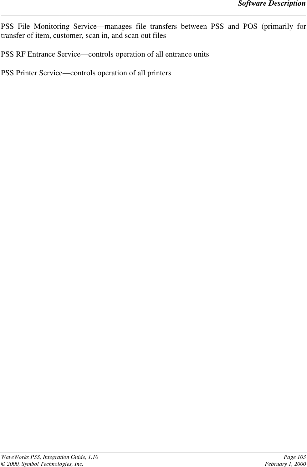 Software Description______________________________________________________________________________WaveWorks PSS, Integration Guide, 1.10 Page 103© 2000, Symbol Technologies, Inc. February 1, 2000PSS File Monitoring Service—manages file transfers between PSS and POS (primarily fortransfer of item, customer, scan in, and scan out filesPSS RF Entrance Service—controls operation of all entrance unitsPSS Printer Service—controls operation of all printers