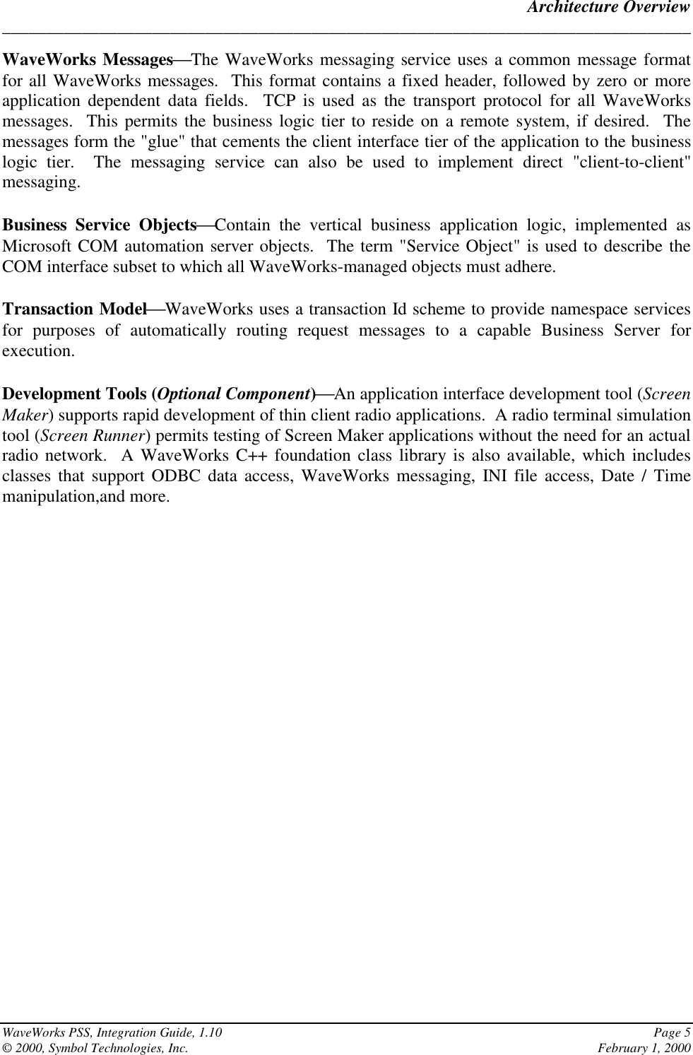 Architecture Overview______________________________________________________________________________WaveWorks PSS, Integration Guide, 1.10 Page 5© 2000, Symbol Technologies, Inc. February 1, 2000WaveWorks MessagesThe WaveWorks messaging service uses a common message formatfor all WaveWorks messages.  This format contains a fixed header, followed by zero or moreapplication dependent data fields.  TCP is used as the transport protocol for all WaveWorksmessages.  This permits the business logic tier to reside on a remote system, if desired.  Themessages form the &quot;glue&quot; that cements the client interface tier of the application to the businesslogic tier.  The messaging service can also be used to implement direct &quot;client-to-client&quot;messaging.Business Service ObjectsContain the vertical business application logic, implemented asMicrosoft COM automation server objects.  The term &quot;Service Object&quot; is used to describe theCOM interface subset to which all WaveWorks-managed objects must adhere.Transaction ModelWaveWorks uses a transaction Id scheme to provide namespace servicesfor purposes of automatically routing request messages to a capable Business Server forexecution.Development Tools (Optional Component)An application interface development tool (ScreenMaker) supports rapid development of thin client radio applications.  A radio terminal simulationtool (Screen Runner) permits testing of Screen Maker applications without the need for an actualradio network.  A WaveWorks C++ foundation class library is also available, which includesclasses that support ODBC data access, WaveWorks messaging, INI file access, Date / Timemanipulation,and more.