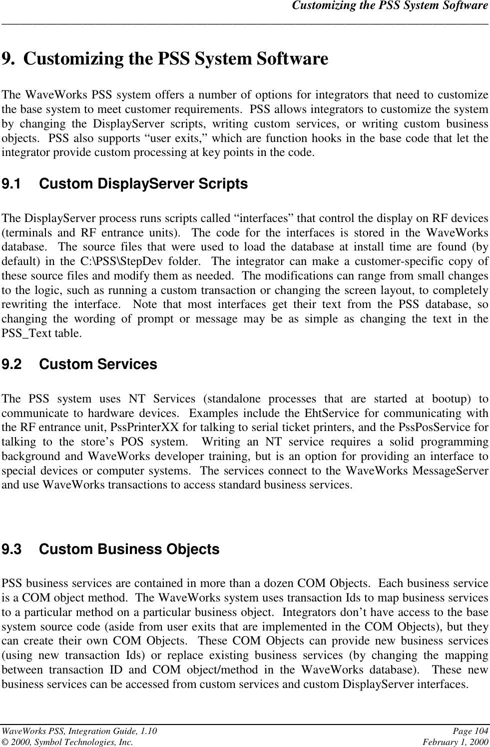 Customizing the PSS System Software______________________________________________________________________________WaveWorks PSS, Integration Guide, 1.10 Page 104© 2000, Symbol Technologies, Inc. February 1, 20009. Customizing the PSS System SoftwareThe WaveWorks PSS system offers a number of options for integrators that need to customizethe base system to meet customer requirements.  PSS allows integrators to customize the systemby changing the DisplayServer scripts, writing custom services, or writing custom businessobjects.  PSS also supports “user exits,” which are function hooks in the base code that let theintegrator provide custom processing at key points in the code.9.1  Custom DisplayServer ScriptsThe DisplayServer process runs scripts called “interfaces” that control the display on RF devices(terminals and RF entrance units).  The code for the interfaces is stored in the WaveWorksdatabase.  The source files that were used to load the database at install time are found (bydefault) in the C:\PSS\StepDev folder.  The integrator can make a customer-specific copy ofthese source files and modify them as needed.  The modifications can range from small changesto the logic, such as running a custom transaction or changing the screen layout, to completelyrewriting the interface.  Note that most interfaces get their text from the PSS database, sochanging the wording of prompt or message may be as simple as changing the text in thePSS_Text table.9.2 Custom ServicesThe PSS system uses NT Services (standalone processes that are started at bootup) tocommunicate to hardware devices.  Examples include the EhtService for communicating withthe RF entrance unit, PssPrinterXX for talking to serial ticket printers, and the PssPosService fortalking to the store’s POS system.  Writing an NT service requires a solid programmingbackground and WaveWorks developer training, but is an option for providing an interface tospecial devices or computer systems.  The services connect to the WaveWorks MessageServerand use WaveWorks transactions to access standard business services.9.3  Custom Business ObjectsPSS business services are contained in more than a dozen COM Objects.  Each business serviceis a COM object method.  The WaveWorks system uses transaction Ids to map business servicesto a particular method on a particular business object.  Integrators don’t have access to the basesystem source code (aside from user exits that are implemented in the COM Objects), but theycan create their own COM Objects.  These COM Objects can provide new business services(using new transaction Ids) or replace existing business services (by changing the mappingbetween transaction ID and COM object/method in the WaveWorks database).  These newbusiness services can be accessed from custom services and custom DisplayServer interfaces.