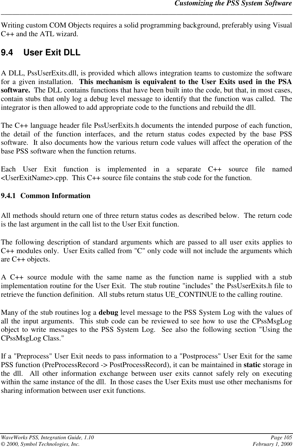 Customizing the PSS System Software______________________________________________________________________________WaveWorks PSS, Integration Guide, 1.10 Page 105© 2000, Symbol Technologies, Inc. February 1, 2000Writing custom COM Objects requires a solid programming background, preferably using VisualC++ and the ATL wizard.9.4  User Exit DLLA DLL, PssUserExits.dll, is provided which allows integration teams to customize the softwarefor a given installation.  This mechanism is equivalent to the User Exits used in the PSAsoftware.  The DLL contains functions that have been built into the code, but that, in most cases,contain stubs that only log a debug level message to identify that the function was called.  Theintegrator is then allowed to add appropriate code to the functions and rebuild the dll.The C++ language header file PssUserExits.h documents the intended purpose of each function,the detail of the function interfaces, and the return status codes expected by the base PSSsoftware.  It also documents how the various return code values will affect the operation of thebase PSS software when the function returns.Each User Exit function is implemented in a separate C++ source file named&lt;UserExitName&gt;.cpp.  This C++ source file contains the stub code for the function.9.4.1 Common InformationAll methods should return one of three return status codes as described below.  The return codeis the last argument in the call list to the User Exit function.The following description of standard arguments which are passed to all user exits applies toC++ modules only.  User Exits called from &quot;C&quot; only code will not include the arguments whichare C++ objects.A C++ source module with the same name as the function name is supplied with a stubimplementation routine for the User Exit.  The stub routine &quot;includes&quot; the PssUserExits.h file toretrieve the function definition.  All stubs return status UE_CONTINUE to the calling routine.Many of the stub routines log a debug level message to the PSS System Log with the values ofall the input arguments.  This stub code can be reviewed to see how to use the CPssMsgLogobject to write messages to the PSS System Log.  See also the following section &quot;Using theCPssMsgLog Class.&quot;If a &quot;Preprocess&quot; User Exit needs to pass information to a &quot;Postprocess&quot; User Exit for the samePSS function (PreProcessRecord -&gt; PostProcessRecord), it can be maintained in static storage inthe dll.  All other information exchange between user exits cannot safely rely on executingwithin the same instance of the dll.  In those cases the User Exits must use other mechanisms forsharing information between user exit functions.