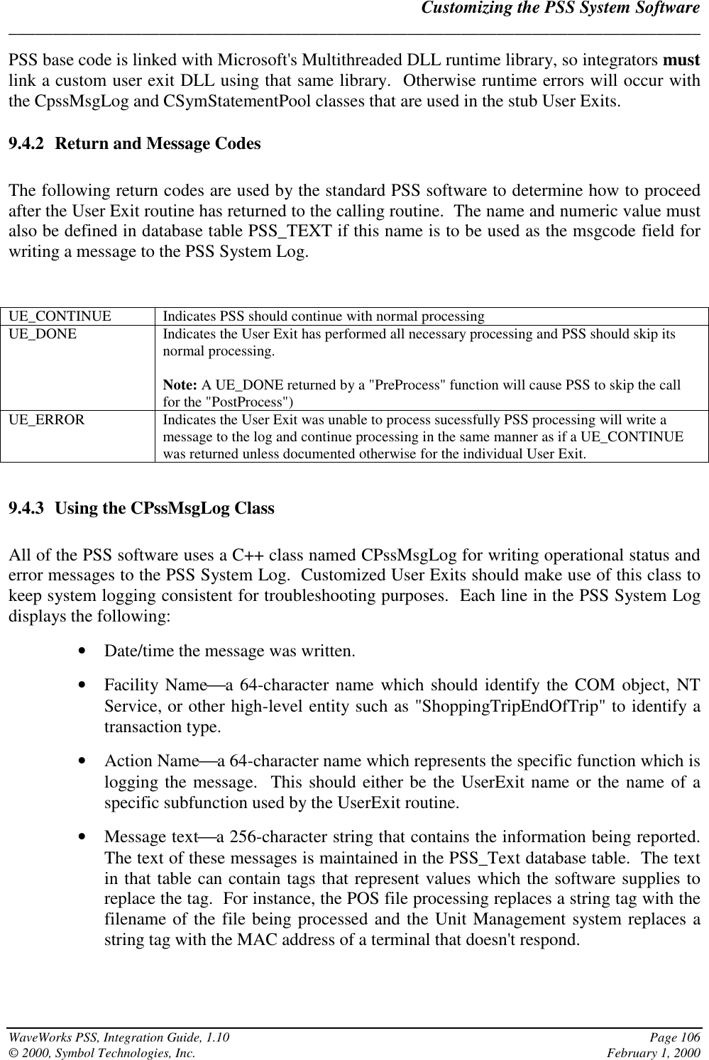 Customizing the PSS System Software______________________________________________________________________________WaveWorks PSS, Integration Guide, 1.10 Page 106© 2000, Symbol Technologies, Inc. February 1, 2000PSS base code is linked with Microsoft&apos;s Multithreaded DLL runtime library, so integrators mustlink a custom user exit DLL using that same library.  Otherwise runtime errors will occur withthe CpssMsgLog and CSymStatementPool classes that are used in the stub User Exits.9.4.2 Return and Message CodesThe following return codes are used by the standard PSS software to determine how to proceedafter the User Exit routine has returned to the calling routine.  The name and numeric value mustalso be defined in database table PSS_TEXT if this name is to be used as the msgcode field forwriting a message to the PSS System Log.UE_CONTINUE Indicates PSS should continue with normal processingUE_DONE Indicates the User Exit has performed all necessary processing and PSS should skip itsnormal processing.Note: A UE_DONE returned by a &quot;PreProcess&quot; function will cause PSS to skip the callfor the &quot;PostProcess&quot;)UE_ERROR Indicates the User Exit was unable to process sucessfully PSS processing will write amessage to the log and continue processing in the same manner as if a UE_CONTINUEwas returned unless documented otherwise for the individual User Exit.9.4.3 Using the CPssMsgLog ClassAll of the PSS software uses a C++ class named CPssMsgLog for writing operational status anderror messages to the PSS System Log.  Customized User Exits should make use of this class tokeep system logging consistent for troubleshooting purposes.  Each line in the PSS System Logdisplays the following:• Date/time the message was written.• Facility Namea 64-character name which should identify the COM object, NTService, or other high-level entity such as &quot;ShoppingTripEndOfTrip&quot; to identify atransaction type.• Action Namea 64-character name which represents the specific function which islogging the message.  This should either be the UserExit name or the name of aspecific subfunction used by the UserExit routine.• Message texta 256-character string that contains the information being reported.The text of these messages is maintained in the PSS_Text database table.  The textin that table can contain tags that represent values which the software supplies toreplace the tag.  For instance, the POS file processing replaces a string tag with thefilename of the file being processed and the Unit Management system replaces astring tag with the MAC address of a terminal that doesn&apos;t respond.