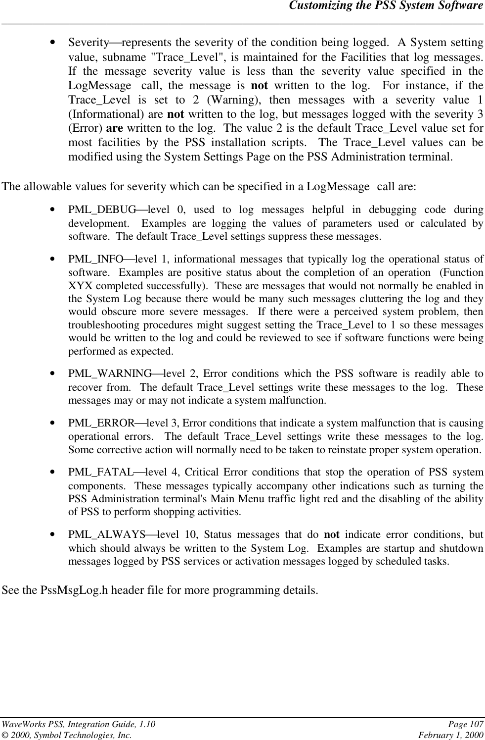 Customizing the PSS System Software______________________________________________________________________________WaveWorks PSS, Integration Guide, 1.10 Page 107© 2000, Symbol Technologies, Inc. February 1, 2000• Severityrepresents the severity of the condition being logged.  A System settingvalue, subname &quot;Trace_Level&quot;, is maintained for the Facilities that log messages.If the message severity value is less than the severity value specified in theLogMessage call, the message is not written to the log.  For instance, if theTrace_Level is set to 2 (Warning), then messages with a severity value 1(Informational) are not written to the log, but messages logged with the severity 3(Error) are written to the log.  The value 2 is the default Trace_Level value set formost facilities by the PSS installation scripts.  The Trace_Level values can bemodified using the System Settings Page on the PSS Administration terminal.The allowable values for severity which can be specified in a LogMessage call are:• PML_DEBUGlevel 0, used to log messages helpful in debugging code duringdevelopment.  Examples are logging the values of parameters used or calculated bysoftware.  The default Trace_Level settings suppress these messages.• PML_INFOlevel 1, informational messages that typically log the operational status ofsoftware.  Examples are positive status about the completion of an operation  (FunctionXYX completed successfully).  These are messages that would not normally be enabled inthe System Log because there would be many such messages cluttering the log and theywould obscure more severe messages.  If there were a perceived system problem, thentroubleshooting procedures might suggest setting the Trace_Level to 1 so these messageswould be written to the log and could be reviewed to see if software functions were beingperformed as expected.• PML_WARNINGlevel 2, Error conditions which the PSS software is readily able torecover from.  The default Trace_Level settings write these messages to the log.  Thesemessages may or may not indicate a system malfunction.• PML_ERRORlevel 3, Error conditions that indicate a system malfunction that is causingoperational errors.  The default Trace_Level settings write these messages to the log.Some corrective action will normally need to be taken to reinstate proper system operation.• PML_FATALlevel 4, Critical Error conditions that stop the operation of PSS systemcomponents.  These messages typically accompany other indications such as turning thePSS Administration terminal&apos;s Main Menu traffic light red and the disabling of the abilityof PSS to perform shopping activities.• PML_ALWAYSlevel 10, Status messages that do not  indicate error conditions, butwhich should always be written to the System Log.  Examples are startup and shutdownmessages logged by PSS services or activation messages logged by scheduled tasks.See the PssMsgLog.h header file for more programming details.