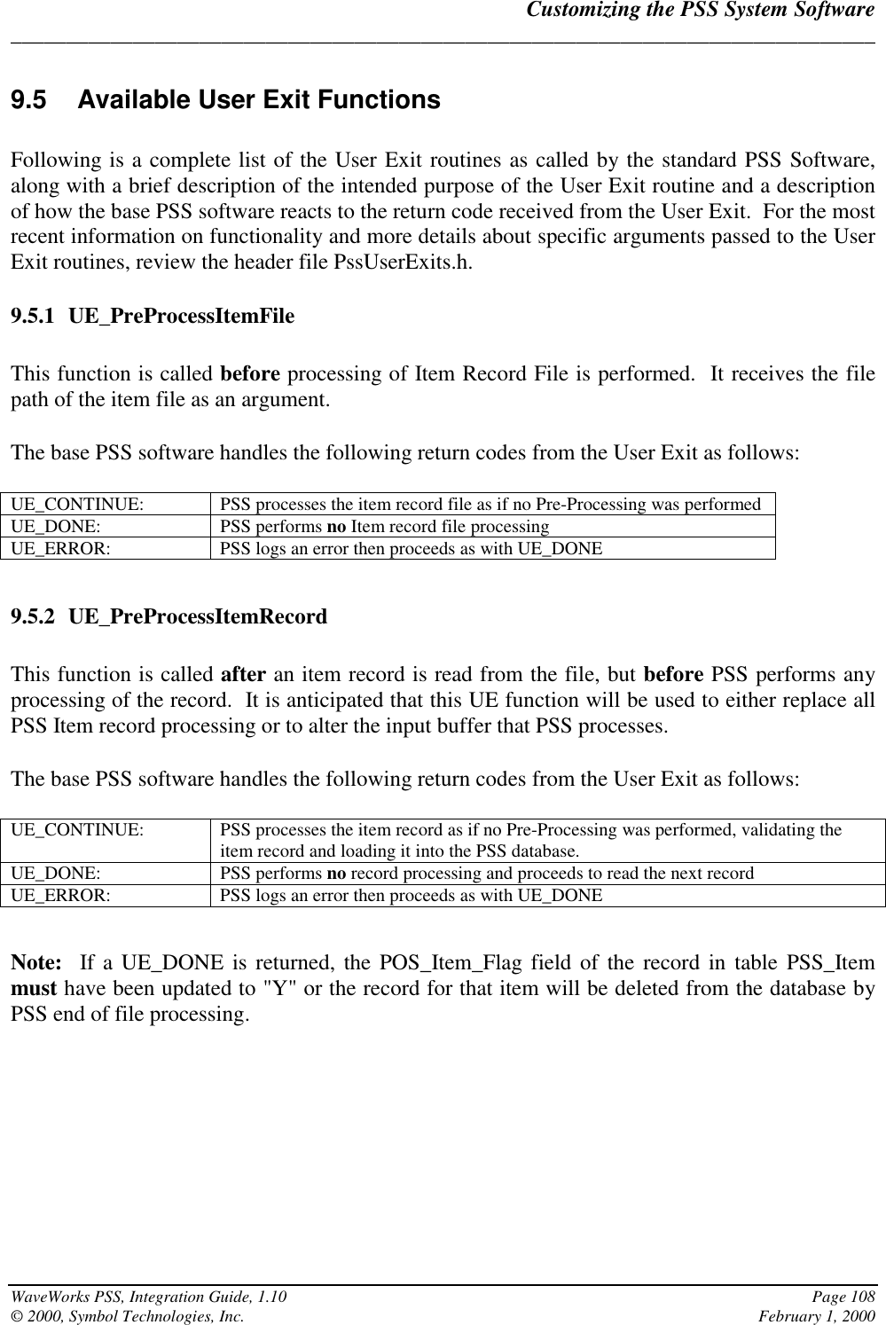 Customizing the PSS System Software______________________________________________________________________________WaveWorks PSS, Integration Guide, 1.10 Page 108© 2000, Symbol Technologies, Inc. February 1, 20009.5  Available User Exit FunctionsFollowing is a complete list of the User Exit routines as called by the standard PSS Software,along with a brief description of the intended purpose of the User Exit routine and a descriptionof how the base PSS software reacts to the return code received from the User Exit.  For the mostrecent information on functionality and more details about specific arguments passed to the UserExit routines, review the header file PssUserExits.h.9.5.1 UE_PreProcessItemFileThis function is called before processing of Item Record File is performed.  It receives the filepath of the item file as an argument.The base PSS software handles the following return codes from the User Exit as follows:UE_CONTINUE: PSS processes the item record file as if no Pre-Processing was performedUE_DONE: PSS performs no Item record file processingUE_ERROR: PSS logs an error then proceeds as with UE_DONE9.5.2 UE_PreProcessItemRecordThis function is called after an item record is read from the file, but before PSS performs anyprocessing of the record.  It is anticipated that this UE function will be used to either replace allPSS Item record processing or to alter the input buffer that PSS processes.The base PSS software handles the following return codes from the User Exit as follows:UE_CONTINUE: PSS processes the item record as if no Pre-Processing was performed, validating theitem record and loading it into the PSS database.UE_DONE: PSS performs no record processing and proceeds to read the next recordUE_ERROR: PSS logs an error then proceeds as with UE_DONENote:  If a UE_DONE is returned, the POS_Item_Flag field of the record in table PSS_Itemmust have been updated to &quot;Y&quot; or the record for that item will be deleted from the database byPSS end of file processing.