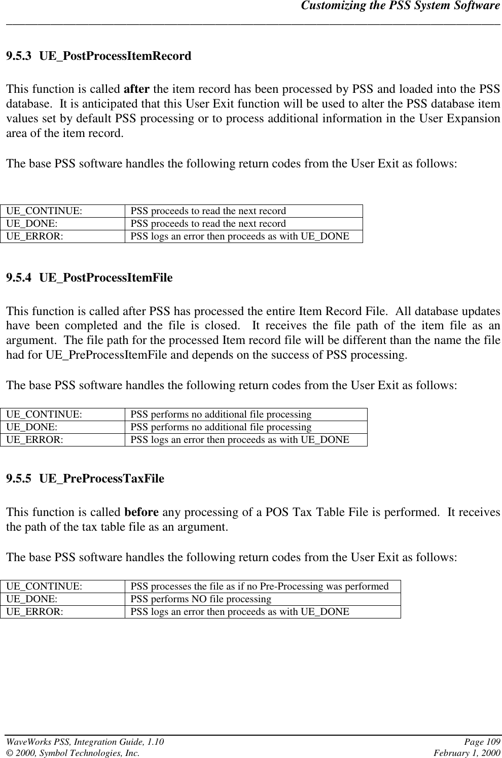 Customizing the PSS System Software______________________________________________________________________________WaveWorks PSS, Integration Guide, 1.10 Page 109© 2000, Symbol Technologies, Inc. February 1, 20009.5.3 UE_PostProcessItemRecordThis function is called after the item record has been processed by PSS and loaded into the PSSdatabase.  It is anticipated that this User Exit function will be used to alter the PSS database itemvalues set by default PSS processing or to process additional information in the User Expansionarea of the item record.The base PSS software handles the following return codes from the User Exit as follows:UE_CONTINUE: PSS proceeds to read the next recordUE_DONE: PSS proceeds to read the next recordUE_ERROR: PSS logs an error then proceeds as with UE_DONE9.5.4 UE_PostProcessItemFileThis function is called after PSS has processed the entire Item Record File.  All database updateshave been completed and the file is closed.  It receives the file path of the item file as anargument.  The file path for the processed Item record file will be different than the name the filehad for UE_PreProcessItemFile and depends on the success of PSS processing.The base PSS software handles the following return codes from the User Exit as follows:UE_CONTINUE: PSS performs no additional file processingUE_DONE: PSS performs no additional file processingUE_ERROR: PSS logs an error then proceeds as with UE_DONE9.5.5 UE_PreProcessTaxFileThis function is called before any processing of a POS Tax Table File is performed.  It receivesthe path of the tax table file as an argument.The base PSS software handles the following return codes from the User Exit as follows:UE_CONTINUE: PSS processes the file as if no Pre-Processing was performedUE_DONE: PSS performs NO file processingUE_ERROR: PSS logs an error then proceeds as with UE_DONE