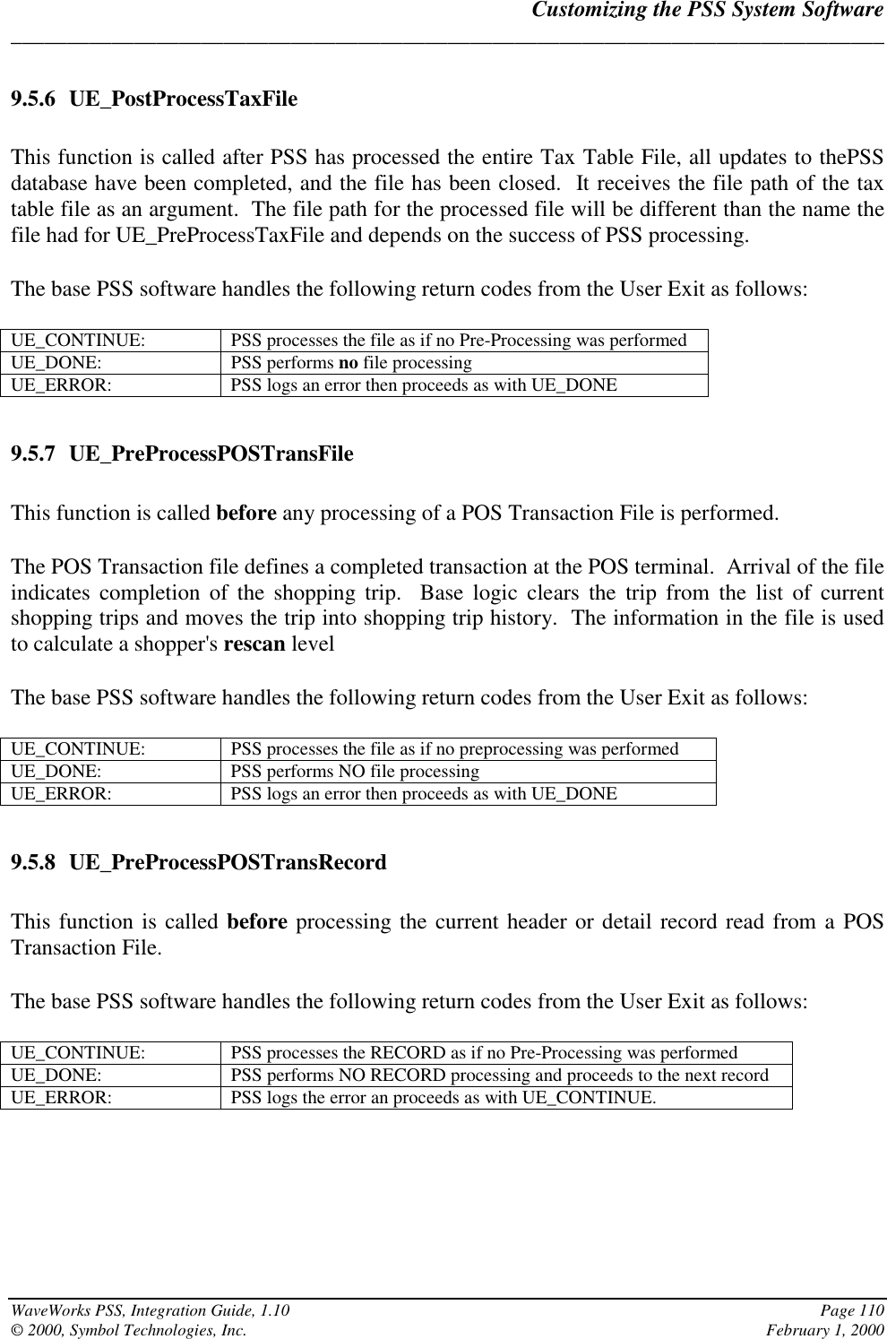 Customizing the PSS System Software______________________________________________________________________________WaveWorks PSS, Integration Guide, 1.10 Page 110© 2000, Symbol Technologies, Inc. February 1, 20009.5.6 UE_PostProcessTaxFileThis function is called after PSS has processed the entire Tax Table File, all updates to thePSSdatabase have been completed, and the file has been closed.  It receives the file path of the taxtable file as an argument.  The file path for the processed file will be different than the name thefile had for UE_PreProcessTaxFile and depends on the success of PSS processing.The base PSS software handles the following return codes from the User Exit as follows:UE_CONTINUE: PSS processes the file as if no Pre-Processing was performedUE_DONE: PSS performs no file processingUE_ERROR: PSS logs an error then proceeds as with UE_DONE9.5.7 UE_PreProcessPOSTransFileThis function is called before any processing of a POS Transaction File is performed.The POS Transaction file defines a completed transaction at the POS terminal.  Arrival of the fileindicates completion of the shopping trip.  Base logic clears the trip from the list of currentshopping trips and moves the trip into shopping trip history.  The information in the file is usedto calculate a shopper&apos;s rescan levelThe base PSS software handles the following return codes from the User Exit as follows:UE_CONTINUE: PSS processes the file as if no preprocessing was performedUE_DONE: PSS performs NO file processingUE_ERROR: PSS logs an error then proceeds as with UE_DONE9.5.8 UE_PreProcessPOSTransRecordThis function is called before processing the current header or detail record read from a POSTransaction File.The base PSS software handles the following return codes from the User Exit as follows:UE_CONTINUE: PSS processes the RECORD as if no Pre-Processing was performedUE_DONE: PSS performs NO RECORD processing and proceeds to the next recordUE_ERROR: PSS logs the error an proceeds as with UE_CONTINUE.