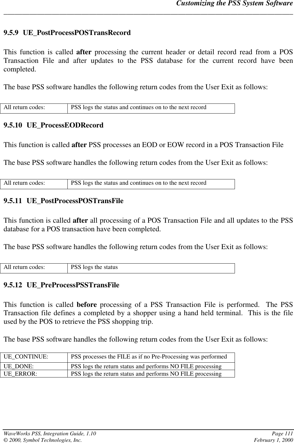 Customizing the PSS System Software______________________________________________________________________________WaveWorks PSS, Integration Guide, 1.10 Page 111© 2000, Symbol Technologies, Inc. February 1, 20009.5.9 UE_PostProcessPOSTransRecordThis function is called after processing the current header or detail record read from a POSTransaction File and after updates to the PSS database for the current record have beencompleted.The base PSS software handles the following return codes from the User Exit as follows:All return codes: PSS logs the status and continues on to the next record9.5.10 UE_ProcessEODRecordThis function is called after PSS processes an EOD or EOW record in a POS Transaction FileThe base PSS software handles the following return codes from the User Exit as follows:All return codes: PSS logs the status and continues on to the next record9.5.11 UE_PostProcessPOSTransFileThis function is called after all processing of a POS Transaction File and all updates to the PSSdatabase for a POS transaction have been completed.The base PSS software handles the following return codes from the User Exit as follows:All return codes: PSS logs the status9.5.12 UE_PreProcessPSSTransFileThis function is called before processing of a PSS Transaction File is performed.  The PSSTransaction file defines a completed by a shopper using a hand held terminal.  This is the fileused by the POS to retrieve the PSS shopping trip.The base PSS software handles the following return codes from the User Exit as follows:UE_CONTINUE: PSS processes the FILE as if no Pre-Processing was performedUE_DONE: PSS logs the return status and performs NO FILE processingUE_ERROR: PSS logs the return status and performs NO FILE processing