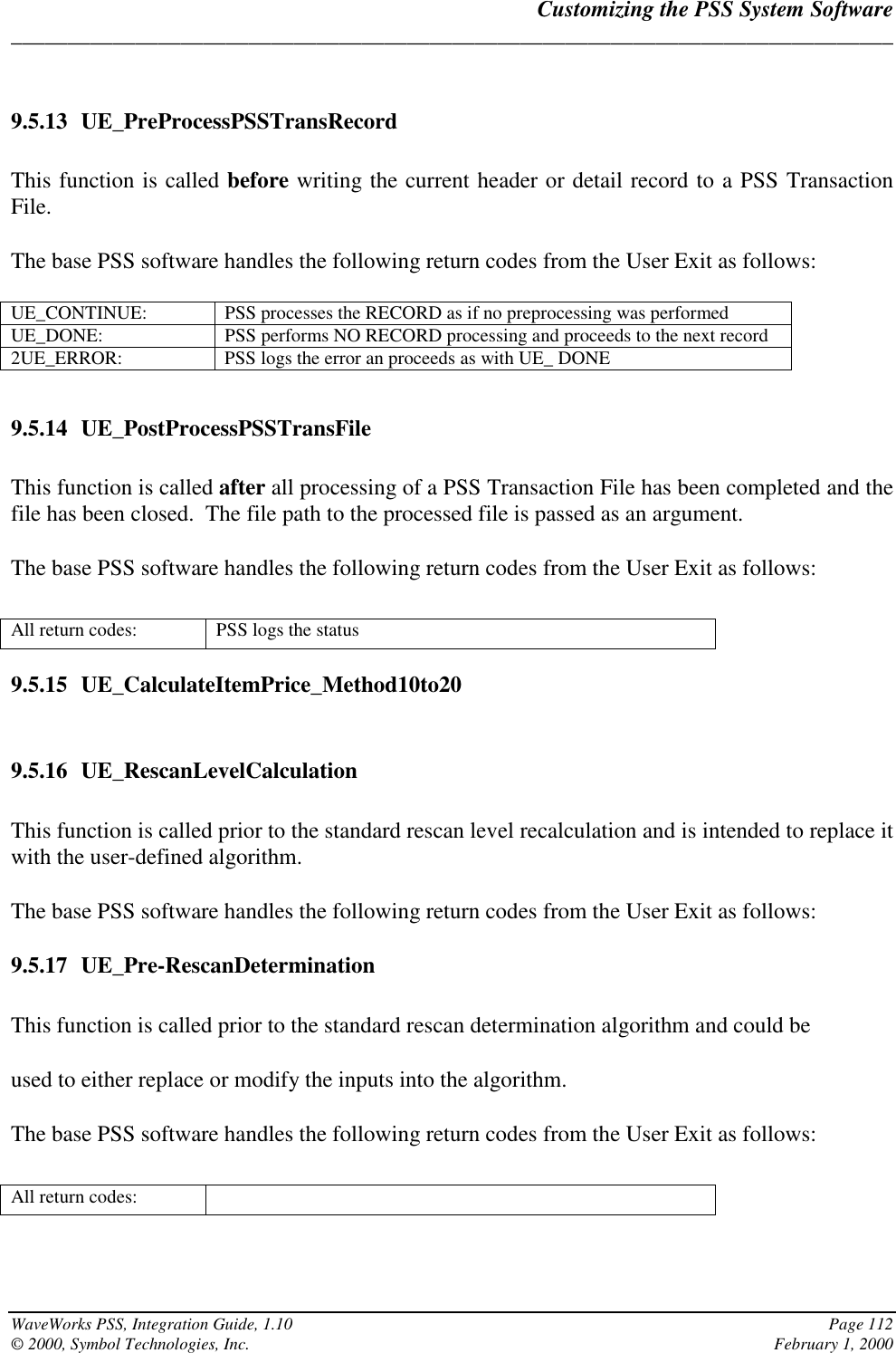 Customizing the PSS System Software______________________________________________________________________________WaveWorks PSS, Integration Guide, 1.10 Page 112© 2000, Symbol Technologies, Inc. February 1, 20009.5.13 UE_PreProcessPSSTransRecordThis function is called before writing the current header or detail record to a PSS TransactionFile.The base PSS software handles the following return codes from the User Exit as follows:UE_CONTINUE: PSS processes the RECORD as if no preprocessing was performedUE_DONE: PSS performs NO RECORD processing and proceeds to the next record2UE_ERROR: PSS logs the error an proceeds as with UE_ DONE9.5.14 UE_PostProcessPSSTransFileThis function is called after all processing of a PSS Transaction File has been completed and thefile has been closed.  The file path to the processed file is passed as an argument.The base PSS software handles the following return codes from the User Exit as follows:All return codes: PSS logs the status9.5.15 UE_CalculateItemPrice_Method10to209.5.16 UE_RescanLevelCalculationThis function is called prior to the standard rescan level recalculation and is intended to replace itwith the user-defined algorithm.The base PSS software handles the following return codes from the User Exit as follows:9.5.17 UE_Pre-RescanDeterminationThis function is called prior to the standard rescan determination algorithm and could beused to either replace or modify the inputs into the algorithm.The base PSS software handles the following return codes from the User Exit as follows:All return codes: