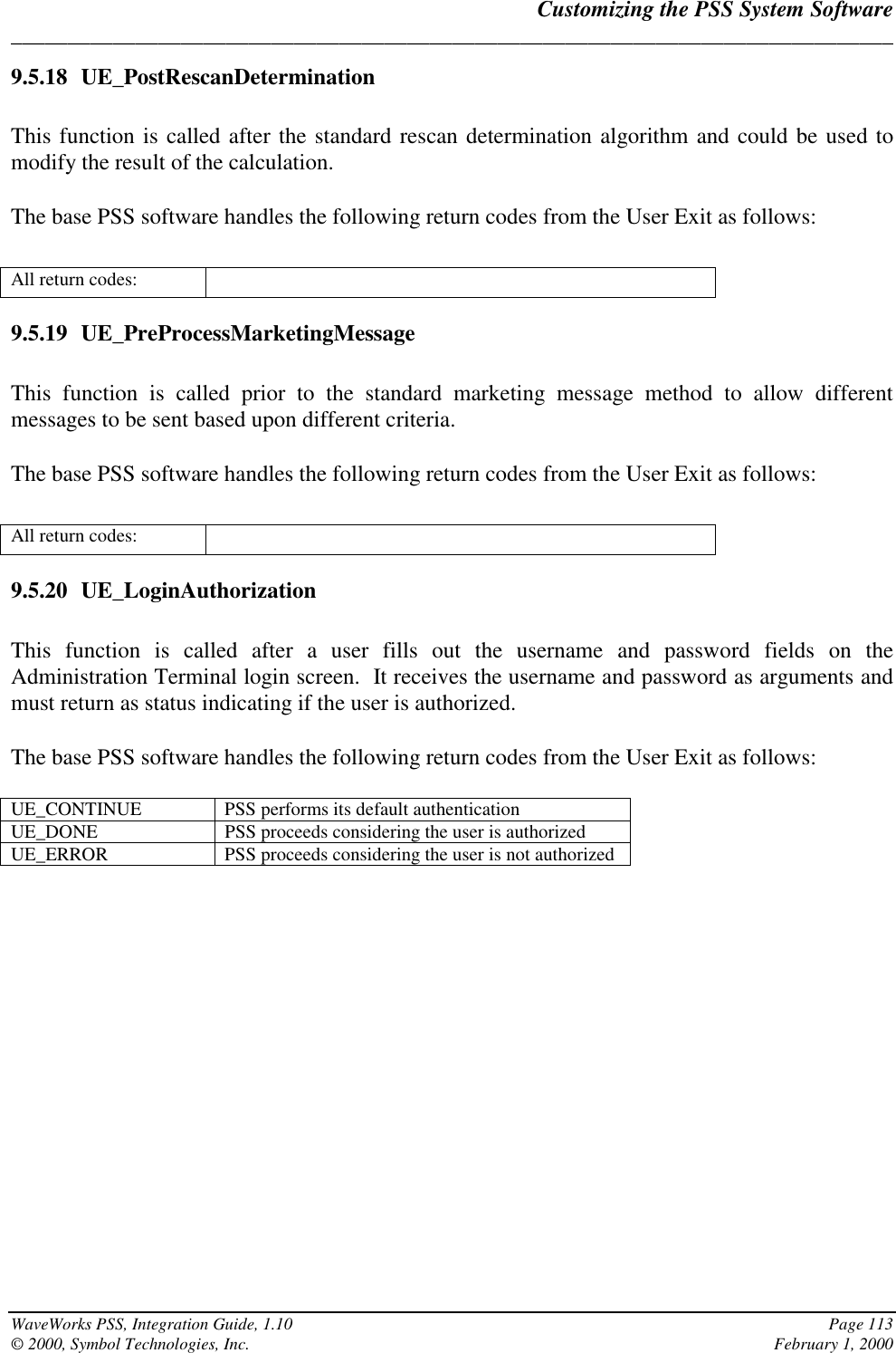 Customizing the PSS System Software______________________________________________________________________________WaveWorks PSS, Integration Guide, 1.10 Page 113© 2000, Symbol Technologies, Inc. February 1, 20009.5.18 UE_PostRescanDeterminationThis function is called after the standard rescan determination algorithm and could be used tomodify the result of the calculation.The base PSS software handles the following return codes from the User Exit as follows:All return codes:9.5.19 UE_PreProcessMarketingMessageThis function is called prior to the standard marketing message method to allow differentmessages to be sent based upon different criteria.The base PSS software handles the following return codes from the User Exit as follows:All return codes:9.5.20 UE_LoginAuthorizationThis function is called after a user fills out the username and password fields on theAdministration Terminal login screen.  It receives the username and password as arguments andmust return as status indicating if the user is authorized.The base PSS software handles the following return codes from the User Exit as follows:UE_CONTINUE PSS performs its default authenticationUE_DONE PSS proceeds considering the user is authorizedUE_ERROR PSS proceeds considering the user is not authorized