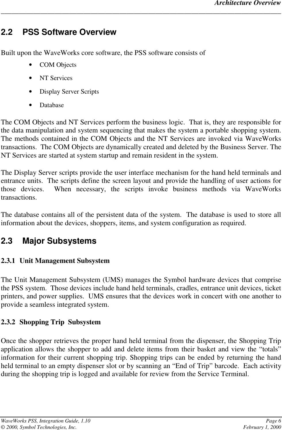 Architecture Overview______________________________________________________________________________WaveWorks PSS, Integration Guide, 1.10 Page 6© 2000, Symbol Technologies, Inc. February 1, 20002.2  PSS Software OverviewBuilt upon the WaveWorks core software, the PSS software consists of• COM Objects• NT Services• Display Server Scripts• DatabaseThe COM Objects and NT Services perform the business logic.  That is, they are responsible forthe data manipulation and system sequencing that makes the system a portable shopping system.The methods contained in the COM Objects and the NT Services are invoked via WaveWorkstransactions.  The COM Objects are dynamically created and deleted by the Business Server. TheNT Services are started at system startup and remain resident in the system.The Display Server scripts provide the user interface mechanism for the hand held terminals andentrance units.  The scripts define the screen layout and provide the handling of user actions forthose devices.  When necessary, the scripts invoke business methods via WaveWorkstransactions.The database contains all of the persistent data of the system.  The database is used to store allinformation about the devices, shoppers, items, and system configuration as required.2.3 Major Subsystems2.3.1 Unit Management SubsystemThe Unit Management Subsystem (UMS) manages the Symbol hardware devices that comprisethe PSS system.  Those devices include hand held terminals, cradles, entrance unit devices, ticketprinters, and power supplies.  UMS ensures that the devices work in concert with one another toprovide a seamless integrated system.2.3.2 Shopping Trip  SubsystemOnce the shopper retrieves the proper hand held terminal from the dispenser, the Shopping Tripapplication allows the shopper to add and delete items from their basket and view the “totals”information for their current shopping trip. Shopping trips can be ended by returning the handheld terminal to an empty dispenser slot or by scanning an “End of Trip” barcode.  Each activityduring the shopping trip is logged and available for review from the Service Terminal.