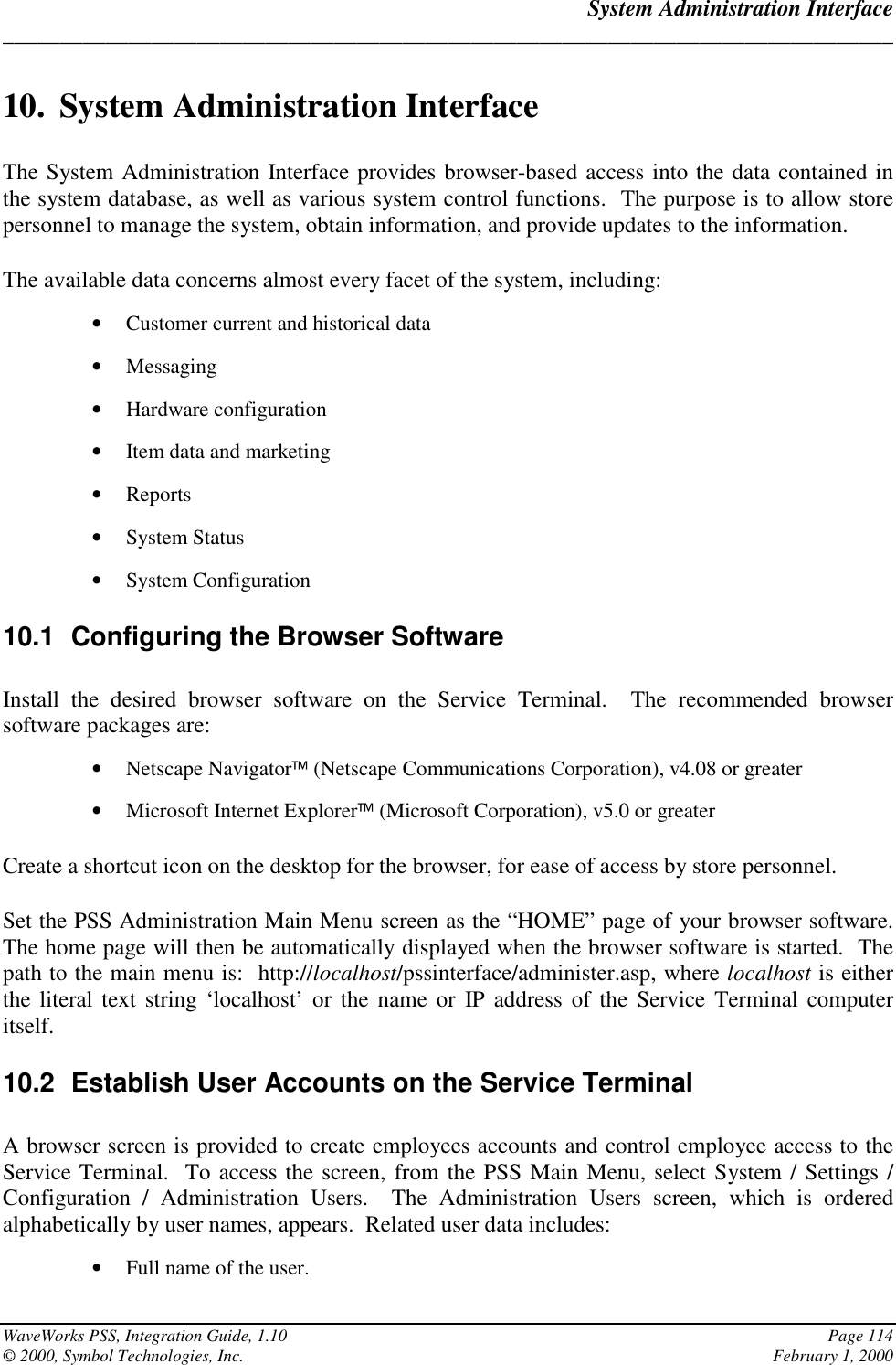 System Administration Interface______________________________________________________________________________WaveWorks PSS, Integration Guide, 1.10 Page 114© 2000, Symbol Technologies, Inc. February 1, 200010. System Administration InterfaceThe System Administration Interface provides browser-based access into the data contained inthe system database, as well as various system control functions.  The purpose is to allow storepersonnel to manage the system, obtain information, and provide updates to the information.The available data concerns almost every facet of the system, including:• Customer current and historical data• Messaging• Hardware configuration• Item data and marketing• Reports• System Status• System Configuration10.1  Configuring the Browser SoftwareInstall the desired browser software on the Service Terminal.  The recommended browsersoftware packages are:• Netscape Navigator (Netscape Communications Corporation), v4.08 or greater• Microsoft Internet Explorer (Microsoft Corporation), v5.0 or greaterCreate a shortcut icon on the desktop for the browser, for ease of access by store personnel.Set the PSS Administration Main Menu screen as the “HOME” page of your browser software.The home page will then be automatically displayed when the browser software is started.  Thepath to the main menu is:  http://localhost/pssinterface/administer.asp, where localhost is eitherthe literal text string ‘localhost’ or the name or IP address of the Service Terminal computeritself.10.2  Establish User Accounts on the Service TerminalA browser screen is provided to create employees accounts and control employee access to theService Terminal.  To access the screen, from the PSS Main Menu, select System / Settings /Configuration / Administration Users.  The Administration Users screen, which is orderedalphabetically by user names, appears.  Related user data includes:• Full name of the user.