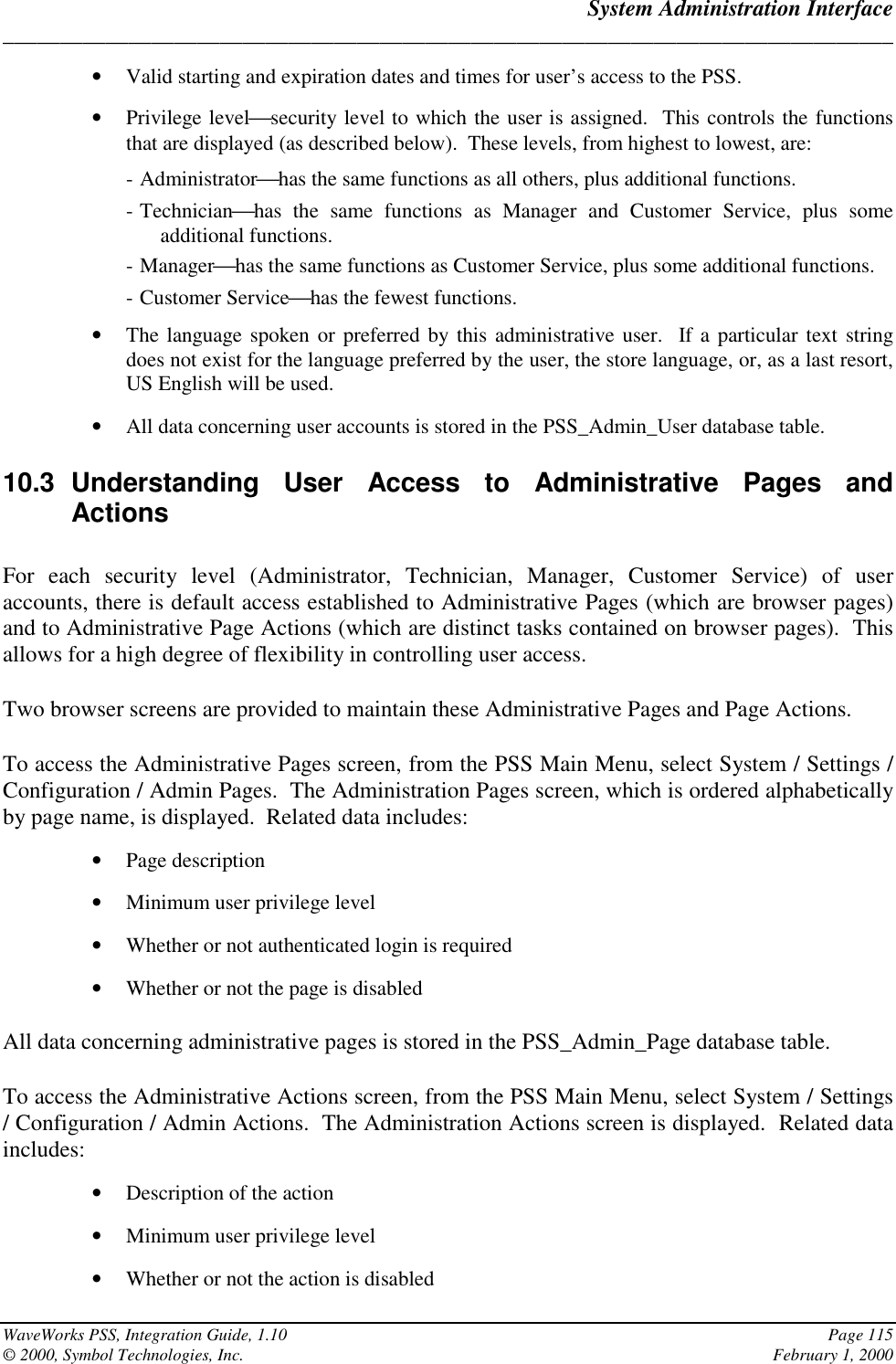 System Administration Interface______________________________________________________________________________WaveWorks PSS, Integration Guide, 1.10 Page 115© 2000, Symbol Technologies, Inc. February 1, 2000• Valid starting and expiration dates and times for user’s access to the PSS.• Privilege levelsecurity level to which the user is assigned.  This controls the functionsthat are displayed (as described below).  These levels, from highest to lowest, are:- Administratorhas the same functions as all others, plus additional functions.- Technicianhas the same functions as Manager and Customer Service, plus someadditional functions.- Managerhas the same functions as Customer Service, plus some additional functions.- Customer Servicehas the fewest functions.• The language spoken or preferred by this administrative user.  If a particular text stringdoes not exist for the language preferred by the user, the store language, or, as a last resort,US English will be used.• All data concerning user accounts is stored in the PSS_Admin_User database table.10.3 Understanding User Access to Administrative Pages andActionsFor each security level (Administrator, Technician, Manager, Customer Service) of useraccounts, there is default access established to Administrative Pages (which are browser pages)and to Administrative Page Actions (which are distinct tasks contained on browser pages).  Thisallows for a high degree of flexibility in controlling user access.Two browser screens are provided to maintain these Administrative Pages and Page Actions.To access the Administrative Pages screen, from the PSS Main Menu, select System / Settings /Configuration / Admin Pages.  The Administration Pages screen, which is ordered alphabeticallyby page name, is displayed.  Related data includes:• Page description• Minimum user privilege level• Whether or not authenticated login is required• Whether or not the page is disabledAll data concerning administrative pages is stored in the PSS_Admin_Page database table.To access the Administrative Actions screen, from the PSS Main Menu, select System / Settings/ Configuration / Admin Actions.  The Administration Actions screen is displayed.  Related dataincludes:• Description of the action• Minimum user privilege level• Whether or not the action is disabled