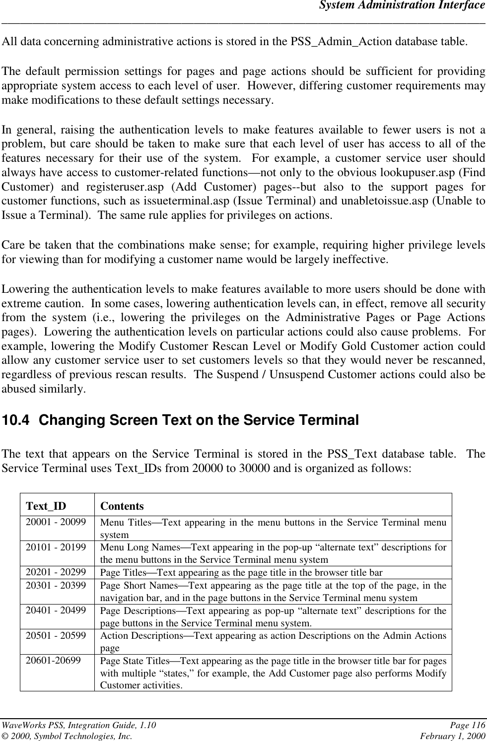 System Administration Interface______________________________________________________________________________WaveWorks PSS, Integration Guide, 1.10 Page 116© 2000, Symbol Technologies, Inc. February 1, 2000All data concerning administrative actions is stored in the PSS_Admin_Action database table.The default permission settings for pages and page actions should be sufficient for providingappropriate system access to each level of user.  However, differing customer requirements maymake modifications to these default settings necessary.In general, raising the authentication levels to make features available to fewer users is not aproblem, but care should be taken to make sure that each level of user has access to all of thefeatures necessary for their use of the system.  For example, a customer service user shouldalways have access to customer-related functions—not only to the obvious lookupuser.asp (FindCustomer) and registeruser.asp (Add Customer) pages--but also to the support pages forcustomer functions, such as issueterminal.asp (Issue Terminal) and unabletoissue.asp (Unable toIssue a Terminal).  The same rule applies for privileges on actions.Care be taken that the combinations make sense; for example, requiring higher privilege levelsfor viewing than for modifying a customer name would be largely ineffective.Lowering the authentication levels to make features available to more users should be done withextreme caution.  In some cases, lowering authentication levels can, in effect, remove all securityfrom the system (i.e., lowering the privileges on the Administrative Pages or Page Actionspages).  Lowering the authentication levels on particular actions could also cause problems.  Forexample, lowering the Modify Customer Rescan Level or Modify Gold Customer action couldallow any customer service user to set customers levels so that they would never be rescanned,regardless of previous rescan results.  The Suspend / Unsuspend Customer actions could also beabused similarly.10.4  Changing Screen Text on the Service TerminalThe text that appears on the Service Terminal is stored in the PSS_Text database table.  TheService Terminal uses Text_IDs from 20000 to 30000 and is organized as follows:Text_ID Contents20001 - 20099 Menu TitlesText appearing in the menu buttons in the Service Terminal menusystem20101 - 20199 Menu Long NamesText appearing in the pop-up “alternate text” descriptions forthe menu buttons in the Service Terminal menu system20201 - 20299 Page TitlesText appearing as the page title in the browser title bar20301 - 20399 Page Short NamesText appearing as the page title at the top of the page, in thenavigation bar, and in the page buttons in the Service Terminal menu system20401 - 20499 Page DescriptionsText appearing as pop-up “alternate text” descriptions for thepage buttons in the Service Terminal menu system.20501 - 20599 Action DescriptionsText appearing as action Descriptions on the Admin Actionspage20601-20699 Page State TitlesText appearing as the page title in the browser title bar for pageswith multiple “states,” for example, the Add Customer page also performs ModifyCustomer activities.