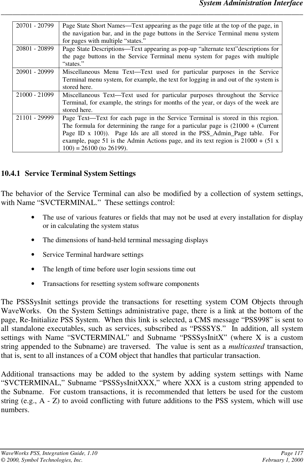 System Administration Interface______________________________________________________________________________WaveWorks PSS, Integration Guide, 1.10 Page 117© 2000, Symbol Technologies, Inc. February 1, 200020701 - 20799 Page State Short NamesText appearing as the page title at the top of the page, inthe navigation bar, and in the page buttons in the Service Terminal menu systemfor pages with multiple “states.”20801 - 20899 Page State DescriptionsText appearing as pop-up “alternate text”descriptions forthe page buttons in the Service Terminal menu system for pages with multiple“states.”20901 - 20999 Miscellaneous Menu TextText used for particular purposes in the ServiceTerminal menu system, for example, the text for logging in and out of the system isstored here.21000 - 21099 Miscellaneous TextText used for particular purposes throughout the ServiceTerminal, for example, the strings for months of the year, or days of the week arestored here.21101 - 29999 Page TextText for each page in the Service Terminal is stored in this region.The formula for determining the range for a particular page is (21000 + (CurrentPage ID x 100)).  Page Ids are all stored in the PSS_Admin_Page table.  Forexample, page 51 is the Admin Actions page, and its text region is 21000 + (51 x100) = 26100 (to 26199).10.4.1 Service Terminal System SettingsThe behavior of the Service Terminal can also be modified by a collection of system settings,with Name “SVCTERMINAL.”  These settings control:• The use of various features or fields that may not be used at every installation for displayor in calculating the system status• The dimensions of hand-held terminal messaging displays• Service Terminal hardware settings• The length of time before user login sessions time out• Transactions for resetting system software componentsThe PSSSysInit settings provide the transactions for resetting system COM Objects throughWaveWorks.  On the System Settings administrative page, there is a link at the bottom of thepage, Re-Initialize PSS System.  When this link is selected, a CMS message “PSS998” is sent toall standalone executables, such as services, subscribed as “PSSSYS.”  In addition, all systemsettings with Name “SVCTERMINAL” and Subname “PSSSysInitX” (where X is a customstring appended to the Subname) are traversed.  The value is sent as a multicasted transaction,that is, sent to all instances of a COM object that handles that particular transaction.Additional transactions may be added to the system by adding system settings with Name“SVCTERMINAL,” Subname “PSSSysInitXXX,” where XXX is a custom string appended tothe Subname.  For custom transactions, it is recommended that letters be used for the customstring (e.g., A - Z) to avoid conflicting with future additions to the PSS system, which will usenumbers.