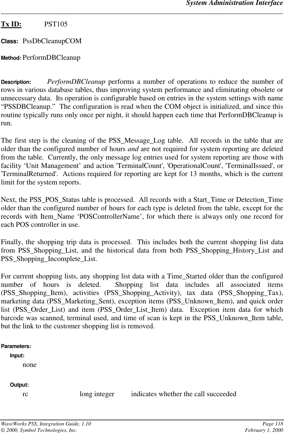 System Administration Interface______________________________________________________________________________WaveWorks PSS, Integration Guide, 1.10 Page 118© 2000, Symbol Technologies, Inc. February 1, 2000Tx ID: PST105Class: PssDbCleanupCOMMethod: PerformDBCleanupDescription:  PerformDBCleanup performs a number of operations to reduce the number ofrows in various database tables, thus improving system performance and eliminating obsolete orunnecessary data.  Its operation is configurable based on entries in the system settings with name“PSSDBCleanup.”  The configuration is read when the COM object is initialized, and since thisroutine typically runs only once per night, it should happen each time that PerformDBCleanup isrun.The first step is the cleaning of the PSS_Message_Log table.  All records in the table that areolder than the configured number of hours and are not required for system reporting are deletedfrom the table.  Currently, the only message log entries used for system reporting are those withfacility ‘Unit Management’ and action &apos;TerminalCount&apos;, &apos;OperationalCount&apos;, &apos;TerminalIssued&apos;, or&apos;TerminalReturned&apos;.  Actions required for reporting are kept for 13 months, which is the currentlimit for the system reports.Next, the PSS_POS_Status table is processed.  All records with a Start_Time or Detection_Timeolder than the configured number of hours for each type is deleted from the table, except for therecords with Item_Name ‘POSControllerName’, for which there is always only one record foreach POS controller in use.Finally, the shopping trip data is processed.  This includes both the current shopping list datafrom PSS_Shopping_List, and the historical data from both PSS_Shopping_History_List andPSS_Shopping_Incomplete_List.For current shopping lists, any shopping list data with a Time_Started older than the configurednumber of hours is deleted.  Shopping list data includes all associated items(PSS_Shopping_Item), activities (PSS_Shopping_Activity), tax data (PSS_Shopping_Tax),marketing data (PSS_Marketing_Sent), exception items (PSS_Unknown_Item), and quick orderlist (PSS_Order_List) and item (PSS_Order_List_Item) data.  Exception item data for whichbarcode was scanned, terminal used, and time of scan is kept in the PSS_Unknown_Item table,but the link to the customer shopping list is removed.Parameters:Input:noneOutput:rc long integer indicates whether the call succeeded