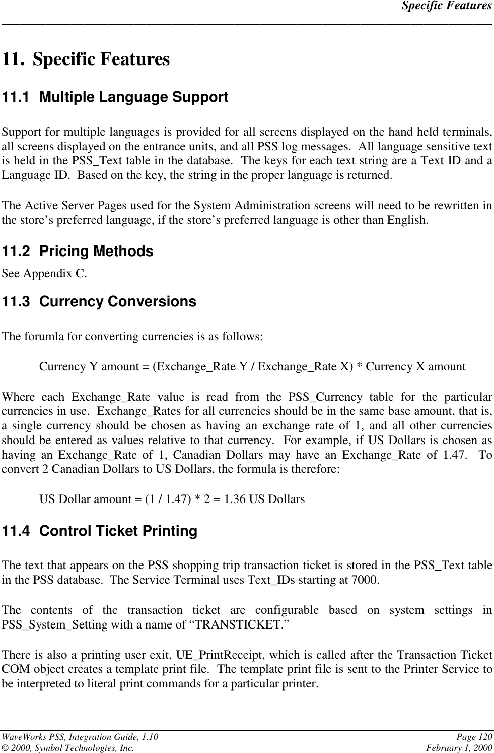 Specific Features______________________________________________________________________________WaveWorks PSS, Integration Guide, 1.10 Page 120© 2000, Symbol Technologies, Inc. February 1, 200011. Specific Features11.1  Multiple Language SupportSupport for multiple languages is provided for all screens displayed on the hand held terminals,all screens displayed on the entrance units, and all PSS log messages.  All language sensitive textis held in the PSS_Text table in the database.  The keys for each text string are a Text ID and aLanguage ID.  Based on the key, the string in the proper language is returned.The Active Server Pages used for the System Administration screens will need to be rewritten inthe store’s preferred language, if the store’s preferred language is other than English.11.2 Pricing MethodsSee Appendix C.11.3 Currency ConversionsThe forumla for converting currencies is as follows:Currency Y amount = (Exchange_Rate Y / Exchange_Rate X) * Currency X amountWhere each Exchange_Rate value is read from the PSS_Currency table for the particularcurrencies in use.  Exchange_Rates for all currencies should be in the same base amount, that is,a single currency should be chosen as having an exchange rate of 1, and all other currenciesshould be entered as values relative to that currency.  For example, if US Dollars is chosen ashaving an Exchange_Rate of 1, Canadian Dollars may have an Exchange_Rate of 1.47.  Toconvert 2 Canadian Dollars to US Dollars, the formula is therefore:US Dollar amount = (1 / 1.47) * 2 = 1.36 US Dollars11.4  Control Ticket PrintingThe text that appears on the PSS shopping trip transaction ticket is stored in the PSS_Text tablein the PSS database.  The Service Terminal uses Text_IDs starting at 7000.The contents of the transaction ticket are configurable based on system settings inPSS_System_Setting with a name of “TRANSTICKET.”There is also a printing user exit, UE_PrintReceipt, which is called after the Transaction TicketCOM object creates a template print file.  The template print file is sent to the Printer Service tobe interpreted to literal print commands for a particular printer.