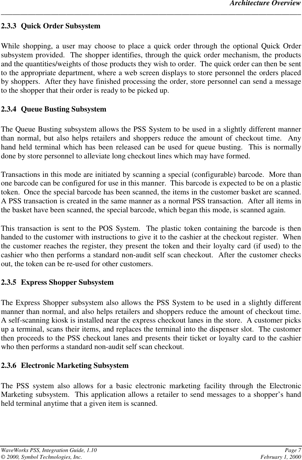 Architecture Overview______________________________________________________________________________WaveWorks PSS, Integration Guide, 1.10 Page 7© 2000, Symbol Technologies, Inc. February 1, 20002.3.3 Quick Order SubsystemWhile shopping, a user may choose to place a quick order through the optional Quick Ordersubsystem provided.  The shopper identifies, through the quick order mechanism, the productsand the quantities/weights of those products they wish to order.  The quick order can then be sentto the appropriate department, where a web screen displays to store personnel the orders placedby shoppers.  After they have finished processing the order, store personnel can send a messageto the shopper that their order is ready to be picked up.2.3.4 Queue Busting SubsystemThe Queue Busting subsystem allows the PSS System to be used in a slightly different mannerthan normal, but also helps retailers and shoppers reduce the amount of checkout time.  Anyhand held terminal which has been released can be used for queue busting.  This is normallydone by store personnel to alleviate long checkout lines which may have formed.Transactions in this mode are initiated by scanning a special (configurable) barcode.  More thanone barcode can be configured for use in this manner.  This barcode is expected to be on a plastictoken.  Once the special barcode has been scanned, the items in the customer basket are scanned.A PSS transaction is created in the same manner as a normal PSS transaction.  After all items inthe basket have been scanned, the special barcode, which began this mode, is scanned again.This transaction is sent to the POS System.  The plastic token containing the barcode is thenhanded to the customer with instructions to give it to the cashier at the checkout register.  Whenthe customer reaches the register, they present the token and their loyalty card (if used) to thecashier who then performs a standard non-audit self scan checkout.  After the customer checksout, the token can be re-used for other customers.2.3.5 Express Shopper SubsystemThe Express Shopper subsystem also allows the PSS System to be used in a slightly differentmanner than normal, and also helps retailers and shoppers reduce the amount of checkout time.A self-scanning kiosk is installed near the express checkout lanes in the store.  A customer picksup a terminal, scans their items, and replaces the terminal into the dispenser slot.  The customerthen proceeds to the PSS checkout lanes and presents their ticket or loyalty card to the cashierwho then performs a standard non-audit self scan checkout.2.3.6 Electronic Marketing SubsystemThe PSS system also allows for a basic electronic marketing facility through the ElectronicMarketing subsystem.  This application allows a retailer to send messages to a shopper’s handheld terminal anytime that a given item is scanned.