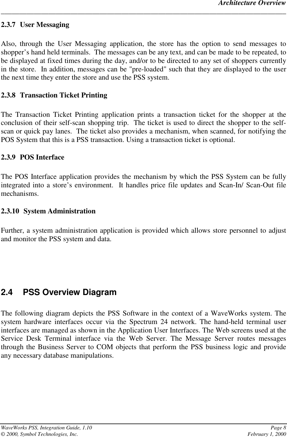 Architecture Overview______________________________________________________________________________WaveWorks PSS, Integration Guide, 1.10 Page 8© 2000, Symbol Technologies, Inc. February 1, 20002.3.7 User MessagingAlso, through the User Messaging application, the store has the option to send messages toshopper’s hand held terminals.  The messages can be any text, and can be made to be repeated, tobe displayed at fixed times during the day, and/or to be directed to any set of shoppers currentlyin the store.  In addition, messages can be &quot;pre-loaded&quot; such that they are displayed to the userthe next time they enter the store and use the PSS system.2.3.8 Transaction Ticket PrintingThe Transaction Ticket Printing application prints a transaction ticket for the shopper at theconclusion of their self-scan shopping trip.  The ticket is used to direct the shopper to the self-scan or quick pay lanes.  The ticket also provides a mechanism, when scanned, for notifying thePOS System that this is a PSS transaction. Using a transaction ticket is optional.2.3.9 POS InterfaceThe POS Interface application provides the mechanism by which the PSS System can be fullyintegrated into a store’s environment.  It handles price file updates and Scan-In/ Scan-Out filemechanisms.2.3.10 System AdministrationFurther, a system administration application is provided which allows store personnel to adjustand monitor the PSS system and data.2.4 PSS Overview DiagramThe following diagram depicts the PSS Software in the context of a WaveWorks system. Thesystem hardware interfaces occur via the Spectrum 24 network. The hand-held terminal userinterfaces are managed as shown in the Application User Interfaces. The Web screens used at theService Desk Terminal interface via the Web Server. The Message Server routes messagesthrough the Business Server to COM objects that perform the PSS business logic and provideany necessary database manipulations.