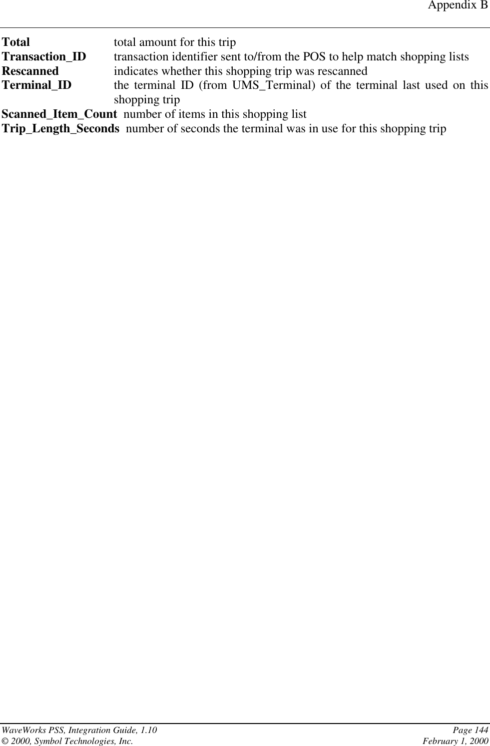 Appendix BWaveWorks PSS, Integration Guide, 1.10 Page 144© 2000, Symbol Technologies, Inc. February 1, 2000Total total amount for this tripTransaction_ID transaction identifier sent to/from the POS to help match shopping listsRescanned indicates whether this shopping trip was rescannedTerminal_ID the terminal ID (from UMS_Terminal) of the terminal last used on thisshopping tripScanned_Item_Count  number of items in this shopping listTrip_Length_Seconds  number of seconds the terminal was in use for this shopping trip